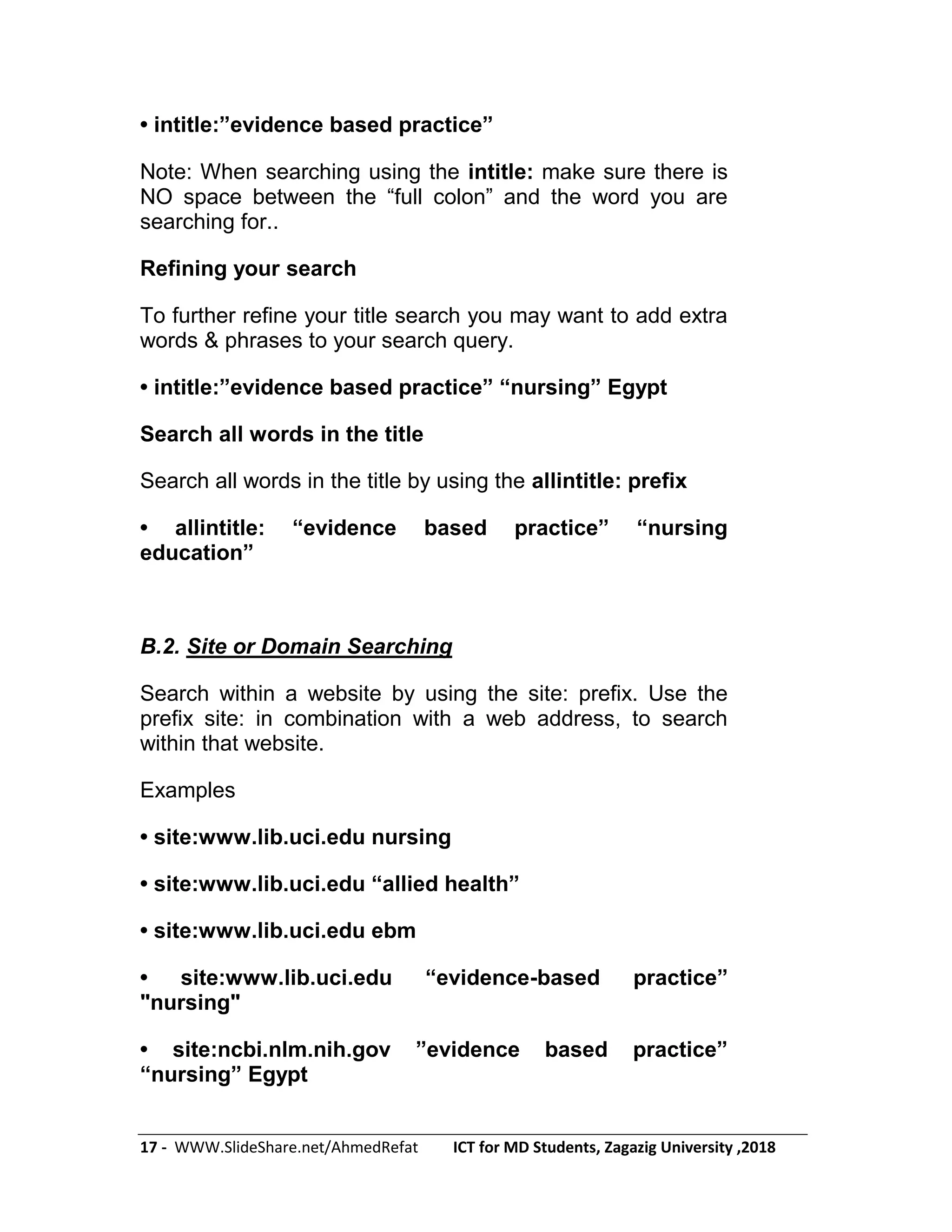 17 - WWW.SlideShare.net/AhmedRefat ICT for MD Students, Zagazig University ,2018
• intitle:‖evidence based practice‖
Note: When searching using the intitle: make sure there is
NO space between the ―full colon‖ and the word you are
searching for..
Refining your search
To further refine your title search you may want to add extra
words & phrases to your search query.
• intitle:‖evidence based practice‖ ―nursing‖ Egypt
Search all words in the title
Search all words in the title by using the allintitle: prefix
• allintitle: ―evidence based practice‖ ―nursing
education‖
B.2. Site or Domain Searching
Search within a website by using the site: prefix. Use the
prefix site: in combination with a web address, to search
within that website.
Examples
• site:www.lib.uci.edu nursing
• site:www.lib.uci.edu ―allied health‖
• site:www.lib.uci.edu ebm
• site:www.lib.uci.edu ―evidence-based practice‖
"nursing"
• site:ncbi.nlm.nih.gov ‖evidence based practice‖
―nursing‖ Egypt
 