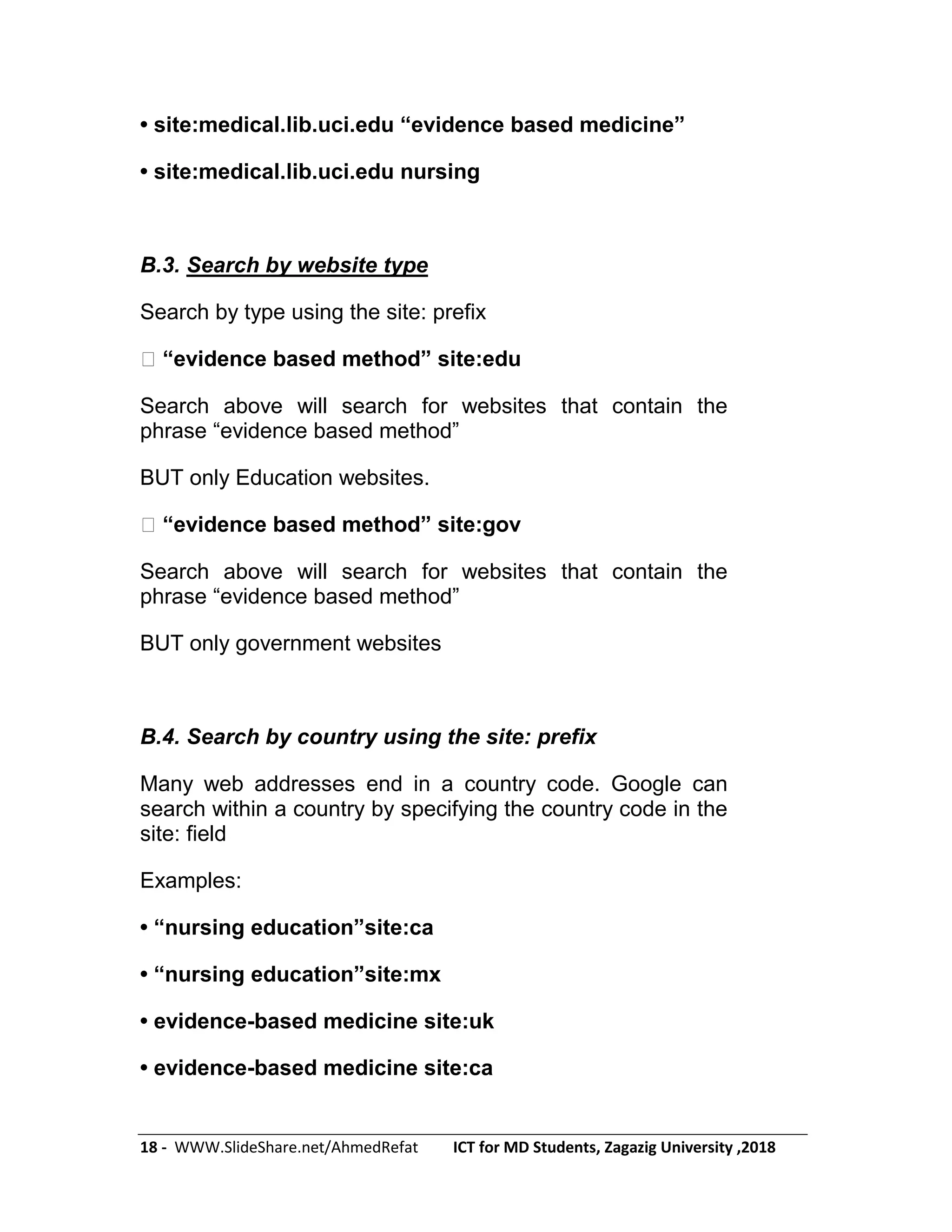 18 - WWW.SlideShare.net/AhmedRefat ICT for MD Students, Zagazig University ,2018
• site:medical.lib.uci.edu ―evidence based medicine‖
• site:medical.lib.uci.edu nursing
B.3. Search by website type
Search by type using the site: prefix
�―evidence based method‖ site:edu
Search above will search for websites that contain the
phrase ―evidence based method‖
BUT only Education websites.
�―evidence based method‖ site:gov
Search above will search for websites that contain the
phrase ―evidence based method‖
BUT only government websites
B.4. Search by country using the site: prefix
Many web addresses end in a country code. Google can
search within a country by specifying the country code in the
site: field
Examples:
• ―nursing education‖site:ca
• ―nursing education‖site:mx
• evidence-based medicine site:uk
• evidence-based medicine site:ca
 