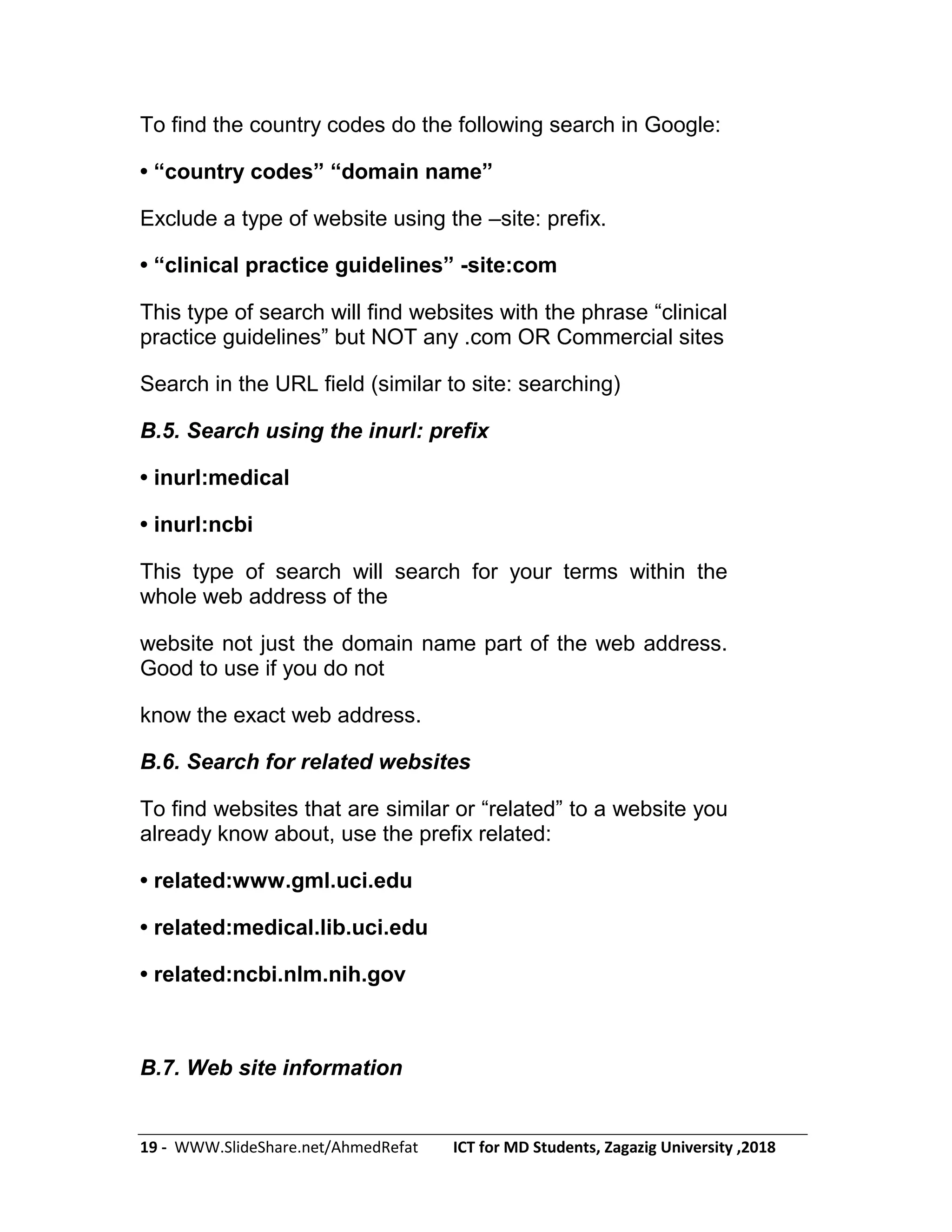 19 - WWW.SlideShare.net/AhmedRefat ICT for MD Students, Zagazig University ,2018
To find the country codes do the following search in Google:
• ―country codes‖ ―domain name‖
Exclude a type of website using the –site: prefix.
• ―clinical practice guidelines‖ -site:com
This type of search will find websites with the phrase ―clinical
practice guidelines‖ but NOT any .com OR Commercial sites
Search in the URL field (similar to site: searching)
B.5. Search using the inurl: prefix
• inurl:medical
• inurl:ncbi
This type of search will search for your terms within the
whole web address of the
website not just the domain name part of the web address.
Good to use if you do not
know the exact web address.
B.6. Search for related websites
To find websites that are similar or ―related‖ to a website you
already know about, use the prefix related:
• related:www.gml.uci.edu
• related:medical.lib.uci.edu
• related:ncbi.nlm.nih.gov
B.7. Web site information
 