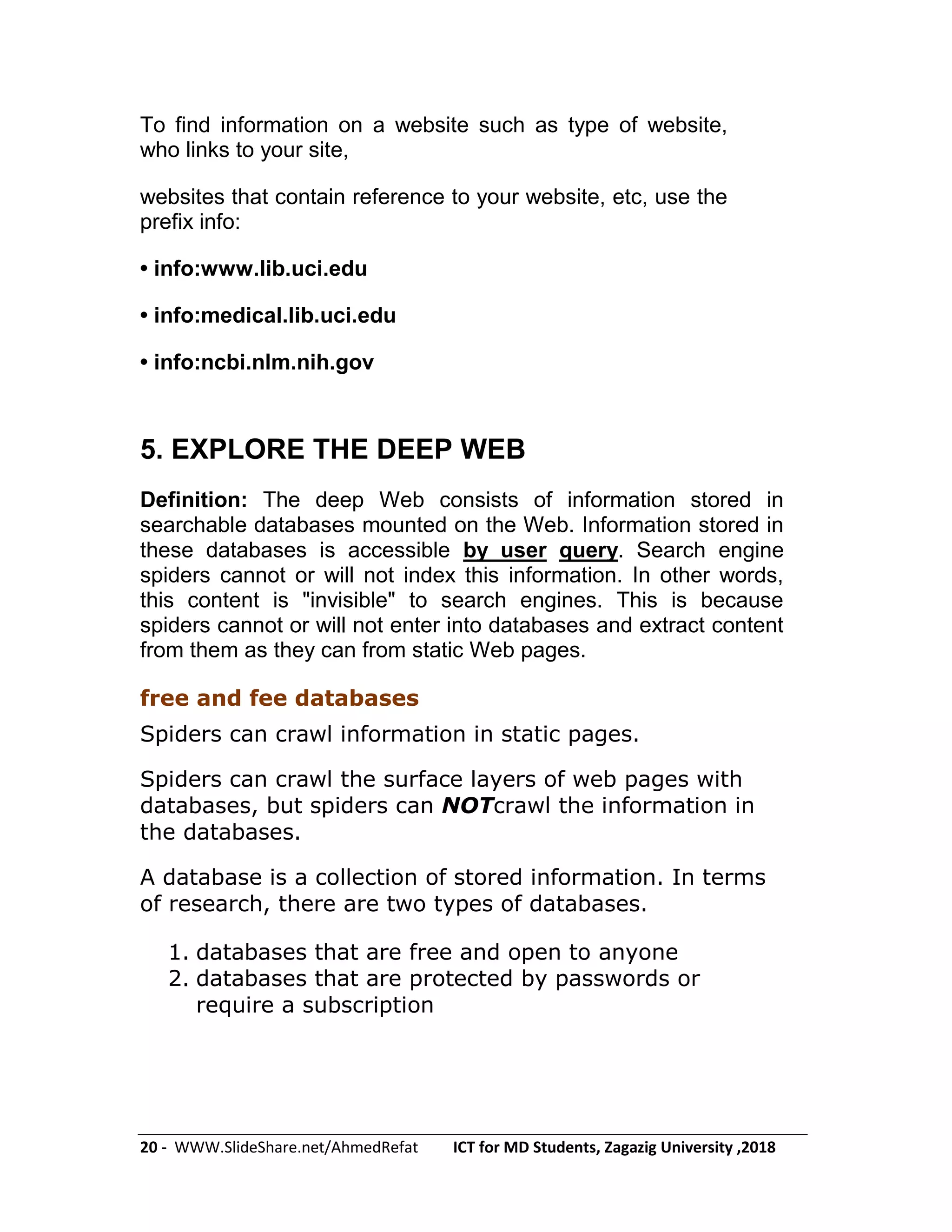 20 - WWW.SlideShare.net/AhmedRefat ICT for MD Students, Zagazig University ,2018
To find information on a website such as type of website,
who links to your site,
websites that contain reference to your website, etc, use the
prefix info:
• info:www.lib.uci.edu
• info:medical.lib.uci.edu
• info:ncbi.nlm.nih.gov
5. EXPLORE THE DEEP WEB
Definition: The deep Web consists of information stored in
searchable databases mounted on the Web. Information stored in
these databases is accessible by user query. Search engine
spiders cannot or will not index this information. In other words,
this content is "invisible" to search engines. This is because
spiders cannot or will not enter into databases and extract content
from them as they can from static Web pages.
free and fee databases
Spiders can crawl information in static pages.
Spiders can crawl the surface layers of web pages with
databases, but spiders can NOTcrawl the information in
the databases.
A database is a collection of stored information. In terms
of research, there are two types of databases.
1. databases that are free and open to anyone
2. databases that are protected by passwords or
require a subscription
 