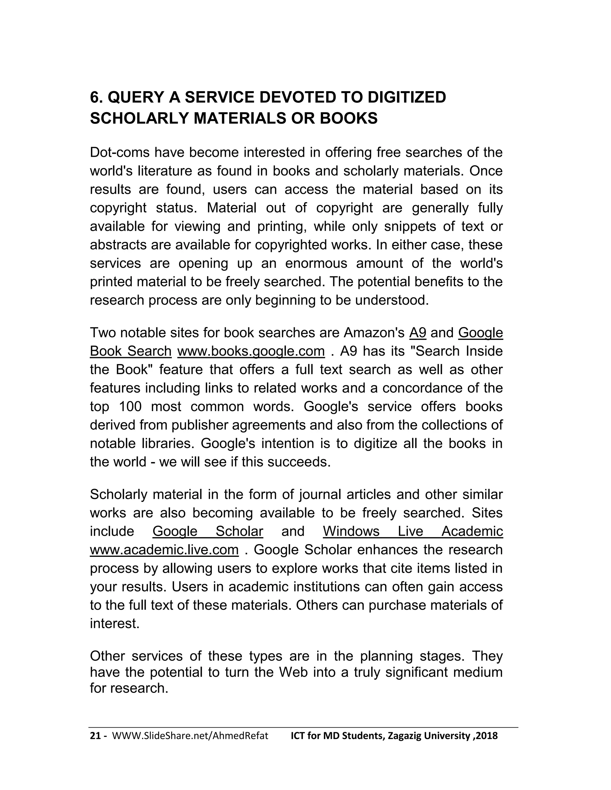 21 - WWW.SlideShare.net/AhmedRefat ICT for MD Students, Zagazig University ,2018
6. QUERY A SERVICE DEVOTED TO DIGITIZED
SCHOLARLY MATERIALS OR BOOKS
Dot-coms have become interested in offering free searches of the
world's literature as found in books and scholarly materials. Once
results are found, users can access the material based on its
copyright status. Material out of copyright are generally fully
available for viewing and printing, while only snippets of text or
abstracts are available for copyrighted works. In either case, these
services are opening up an enormous amount of the world's
printed material to be freely searched. The potential benefits to the
research process are only beginning to be understood.
Two notable sites for book searches are Amazon's A9 and Google
Book Search www.books.google.com . A9 has its "Search Inside
the Book" feature that offers a full text search as well as other
features including links to related works and a concordance of the
top 100 most common words. Google's service offers books
derived from publisher agreements and also from the collections of
notable libraries. Google's intention is to digitize all the books in
the world - we will see if this succeeds.
Scholarly material in the form of journal articles and other similar
works are also becoming available to be freely searched. Sites
include Google Scholar and Windows Live Academic
www.academic.live.com . Google Scholar enhances the research
process by allowing users to explore works that cite items listed in
your results. Users in academic institutions can often gain access
to the full text of these materials. Others can purchase materials of
interest.
Other services of these types are in the planning stages. They
have the potential to turn the Web into a truly significant medium
for research.
 