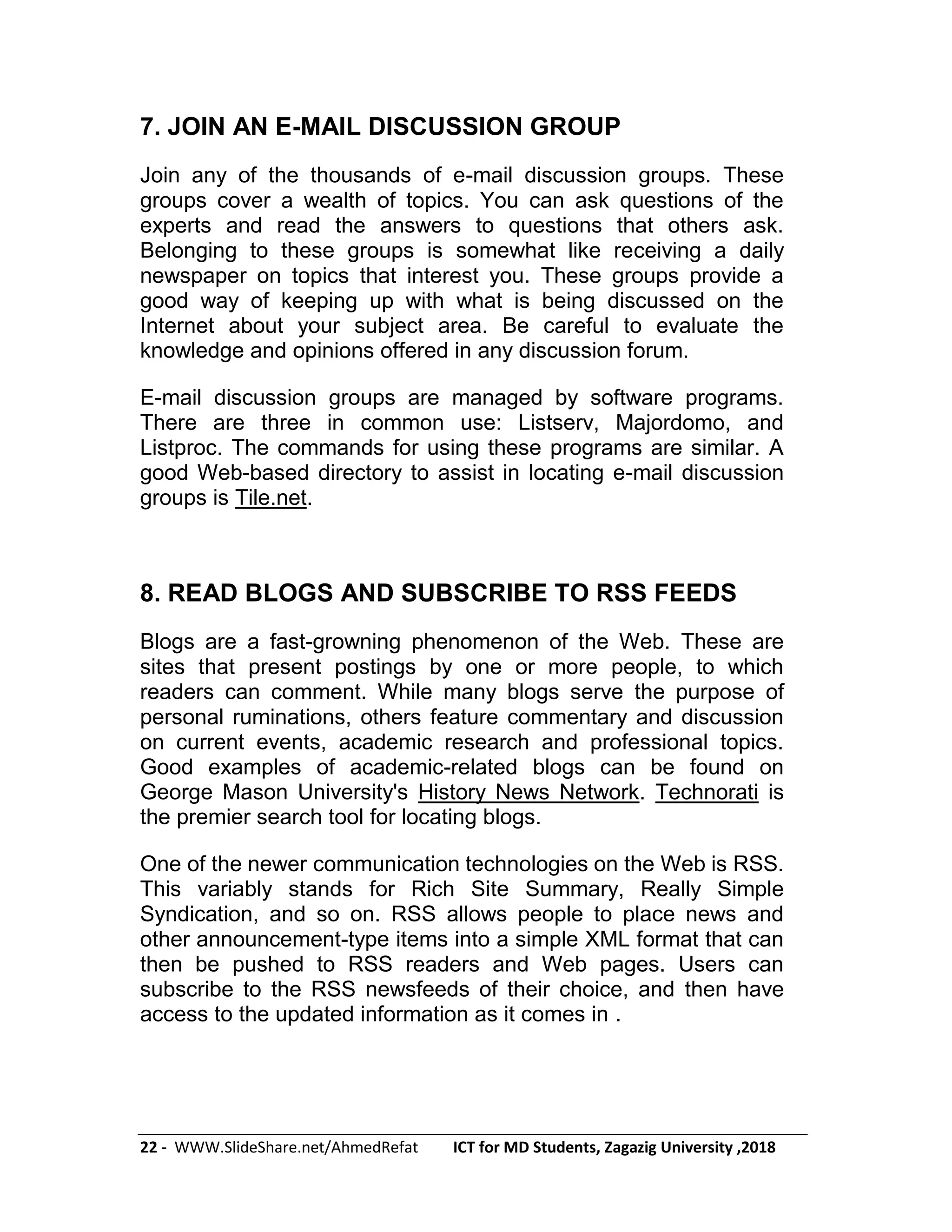 22 - WWW.SlideShare.net/AhmedRefat ICT for MD Students, Zagazig University ,2018
7. JOIN AN E-MAIL DISCUSSION GROUP
Join any of the thousands of e-mail discussion groups. These
groups cover a wealth of topics. You can ask questions of the
experts and read the answers to questions that others ask.
Belonging to these groups is somewhat like receiving a daily
newspaper on topics that interest you. These groups provide a
good way of keeping up with what is being discussed on the
Internet about your subject area. Be careful to evaluate the
knowledge and opinions offered in any discussion forum.
E-mail discussion groups are managed by software programs.
There are three in common use: Listserv, Majordomo, and
Listproc. The commands for using these programs are similar. A
good Web-based directory to assist in locating e-mail discussion
groups is Tile.net.
8. READ BLOGS AND SUBSCRIBE TO RSS FEEDS
Blogs are a fast-growning phenomenon of the Web. These are
sites that present postings by one or more people, to which
readers can comment. While many blogs serve the purpose of
personal ruminations, others feature commentary and discussion
on current events, academic research and professional topics.
Good examples of academic-related blogs can be found on
George Mason University's History News Network. Technorati is
the premier search tool for locating blogs.
One of the newer communication technologies on the Web is RSS.
This variably stands for Rich Site Summary, Really Simple
Syndication, and so on. RSS allows people to place news and
other announcement-type items into a simple XML format that can
then be pushed to RSS readers and Web pages. Users can
subscribe to the RSS newsfeeds of their choice, and then have
access to the updated information as it comes in .
 