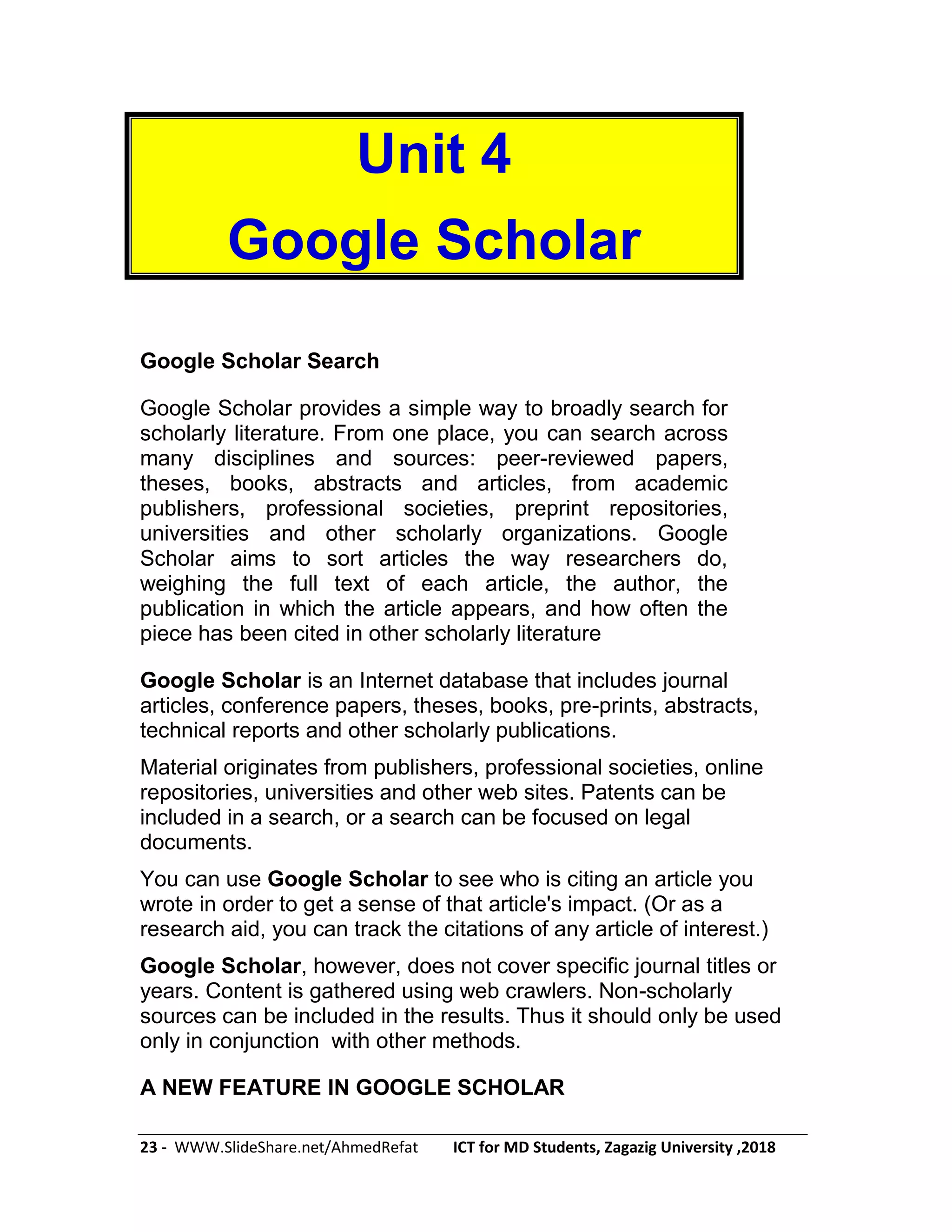 23 - WWW.SlideShare.net/AhmedRefat ICT for MD Students, Zagazig University ,2018
Unit 4
Google Scholar
Google Scholar Search
Google Scholar provides a simple way to broadly search for
scholarly literature. From one place, you can search across
many disciplines and sources: peer-reviewed papers,
theses, books, abstracts and articles, from academic
publishers, professional societies, preprint repositories,
universities and other scholarly organizations. Google
Scholar aims to sort articles the way researchers do,
weighing the full text of each article, the author, the
publication in which the article appears, and how often the
piece has been cited in other scholarly literature
Google Scholar is an Internet database that includes journal
articles, conference papers, theses, books, pre-prints, abstracts,
technical reports and other scholarly publications.
Material originates from publishers, professional societies, online
repositories, universities and other web sites. Patents can be
included in a search, or a search can be focused on legal
documents.
You can use Google Scholar to see who is citing an article you
wrote in order to get a sense of that article's impact. (Or as a
research aid, you can track the citations of any article of interest.)
Google Scholar, however, does not cover specific journal titles or
years. Content is gathered using web crawlers. Non-scholarly
sources can be included in the results. Thus it should only be used
only in conjunction with other methods.
A NEW FEATURE IN GOOGLE SCHOLAR
 