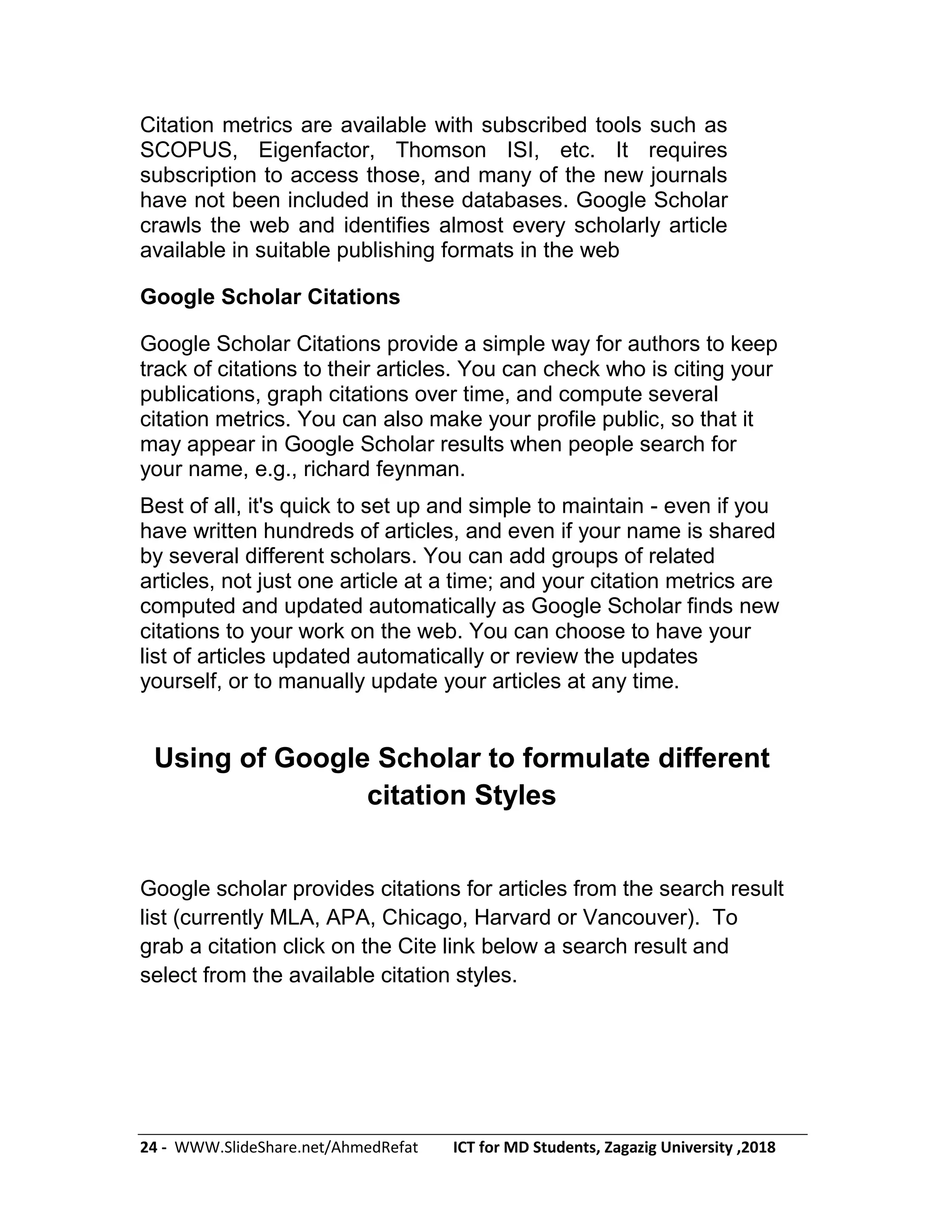 24 - WWW.SlideShare.net/AhmedRefat ICT for MD Students, Zagazig University ,2018
Citation metrics are available with subscribed tools such as
SCOPUS, Eigenfactor, Thomson ISI, etc. It requires
subscription to access those, and many of the new journals
have not been included in these databases. Google Scholar
crawls the web and identifies almost every scholarly article
available in suitable publishing formats in the web
Google Scholar Citations
Google Scholar Citations provide a simple way for authors to keep
track of citations to their articles. You can check who is citing your
publications, graph citations over time, and compute several
citation metrics. You can also make your profile public, so that it
may appear in Google Scholar results when people search for
your name, e.g., richard feynman.
Best of all, it's quick to set up and simple to maintain - even if you
have written hundreds of articles, and even if your name is shared
by several different scholars. You can add groups of related
articles, not just one article at a time; and your citation metrics are
computed and updated automatically as Google Scholar finds new
citations to your work on the web. You can choose to have your
list of articles updated automatically or review the updates
yourself, or to manually update your articles at any time.
Using of Google Scholar to formulate different
citation Styles
Google scholar provides citations for articles from the search result
list (currently MLA, APA, Chicago, Harvard or Vancouver). To
grab a citation click on the Cite link below a search result and
select from the available citation styles.
 