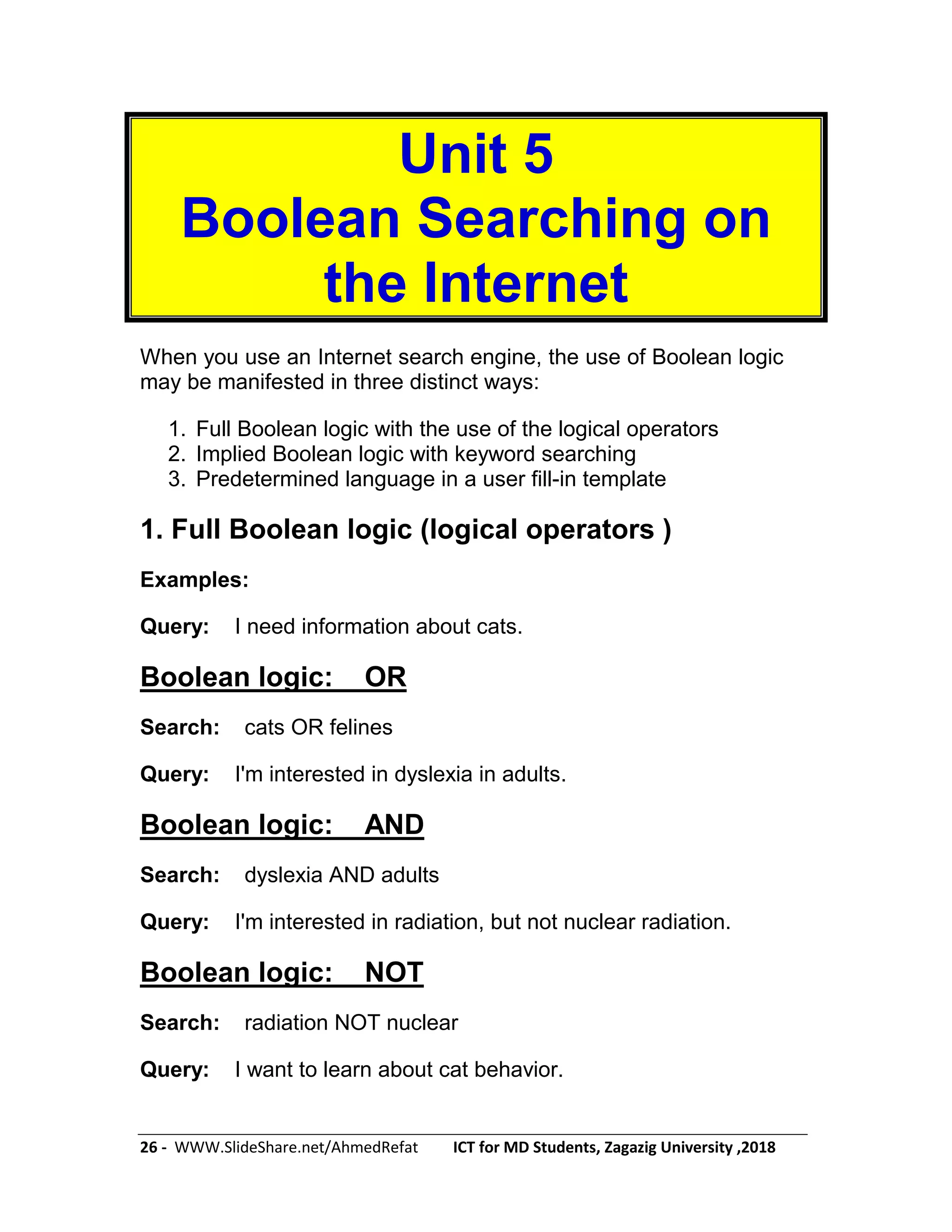 26 - WWW.SlideShare.net/AhmedRefat ICT for MD Students, Zagazig University ,2018
Unit 5
Boolean Searching on
the Internet
When you use an Internet search engine, the use of Boolean logic
may be manifested in three distinct ways:
1. Full Boolean logic with the use of the logical operators
2. Implied Boolean logic with keyword searching
3. Predetermined language in a user fill-in template
1. Full Boolean logic (logical operators )
Examples:
Query: I need information about cats.
Boolean logic: OR
Search: cats OR felines
Query: I'm interested in dyslexia in adults.
Boolean logic: AND
Search: dyslexia AND adults
Query: I'm interested in radiation, but not nuclear radiation.
Boolean logic: NOT
Search: radiation NOT nuclear
Query: I want to learn about cat behavior.
 