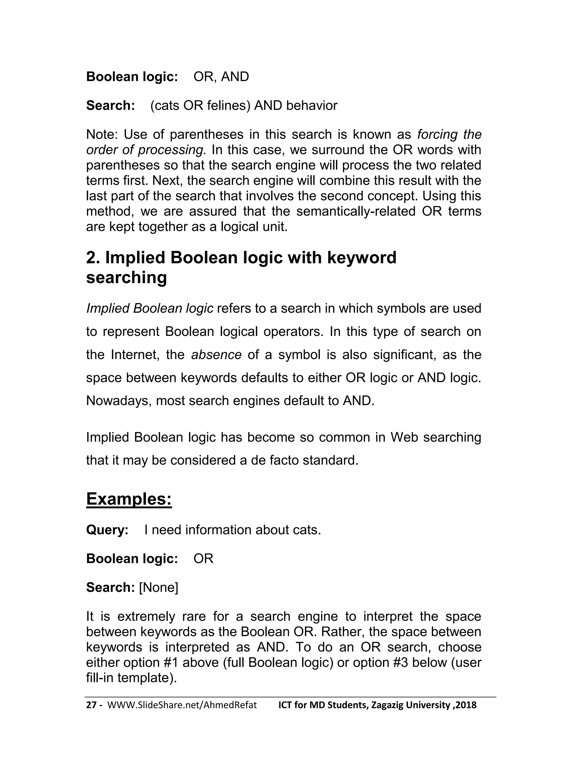 27 - WWW.SlideShare.net/AhmedRefat ICT for MD Students, Zagazig University ,2018
Boolean logic: OR, AND
Search: (cats OR felines) AND behavior
Note: Use of parentheses in this search is known as forcing the
order of processing. In this case, we surround the OR words with
parentheses so that the search engine will process the two related
terms first. Next, the search engine will combine this result with the
last part of the search that involves the second concept. Using this
method, we are assured that the semantically-related OR terms
are kept together as a logical unit.
2. Implied Boolean logic with keyword
searching
Implied Boolean logic refers to a search in which symbols are used
to represent Boolean logical operators. In this type of search on
the Internet, the absence of a symbol is also significant, as the
space between keywords defaults to either OR logic or AND logic.
Nowadays, most search engines default to AND.
Implied Boolean logic has become so common in Web searching
that it may be considered a de facto standard.
Examples:
Query: I need information about cats.
Boolean logic: OR
Search: [None]
It is extremely rare for a search engine to interpret the space
between keywords as the Boolean OR. Rather, the space between
keywords is interpreted as AND. To do an OR search, choose
either option #1 above (full Boolean logic) or option #3 below (user
fill-in template).
 