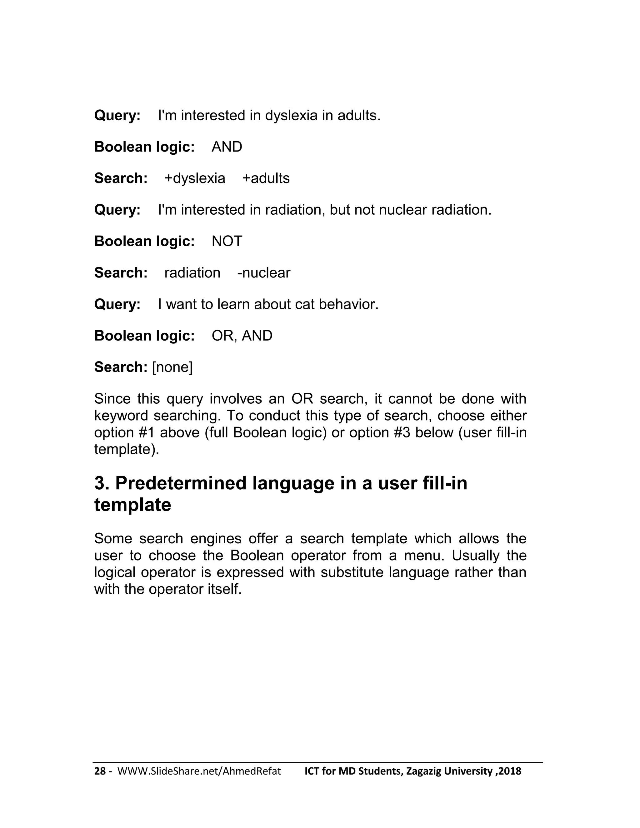 28 - WWW.SlideShare.net/AhmedRefat ICT for MD Students, Zagazig University ,2018
Query: I'm interested in dyslexia in adults.
Boolean logic: AND
Search: +dyslexia +adults
Query: I'm interested in radiation, but not nuclear radiation.
Boolean logic: NOT
Search: radiation -nuclear
Query: I want to learn about cat behavior.
Boolean logic: OR, AND
Search: [none]
Since this query involves an OR search, it cannot be done with
keyword searching. To conduct this type of search, choose either
option #1 above (full Boolean logic) or option #3 below (user fill-in
template).
3. Predetermined language in a user fill-in
template
Some search engines offer a search template which allows the
user to choose the Boolean operator from a menu. Usually the
logical operator is expressed with substitute language rather than
with the operator itself.
 