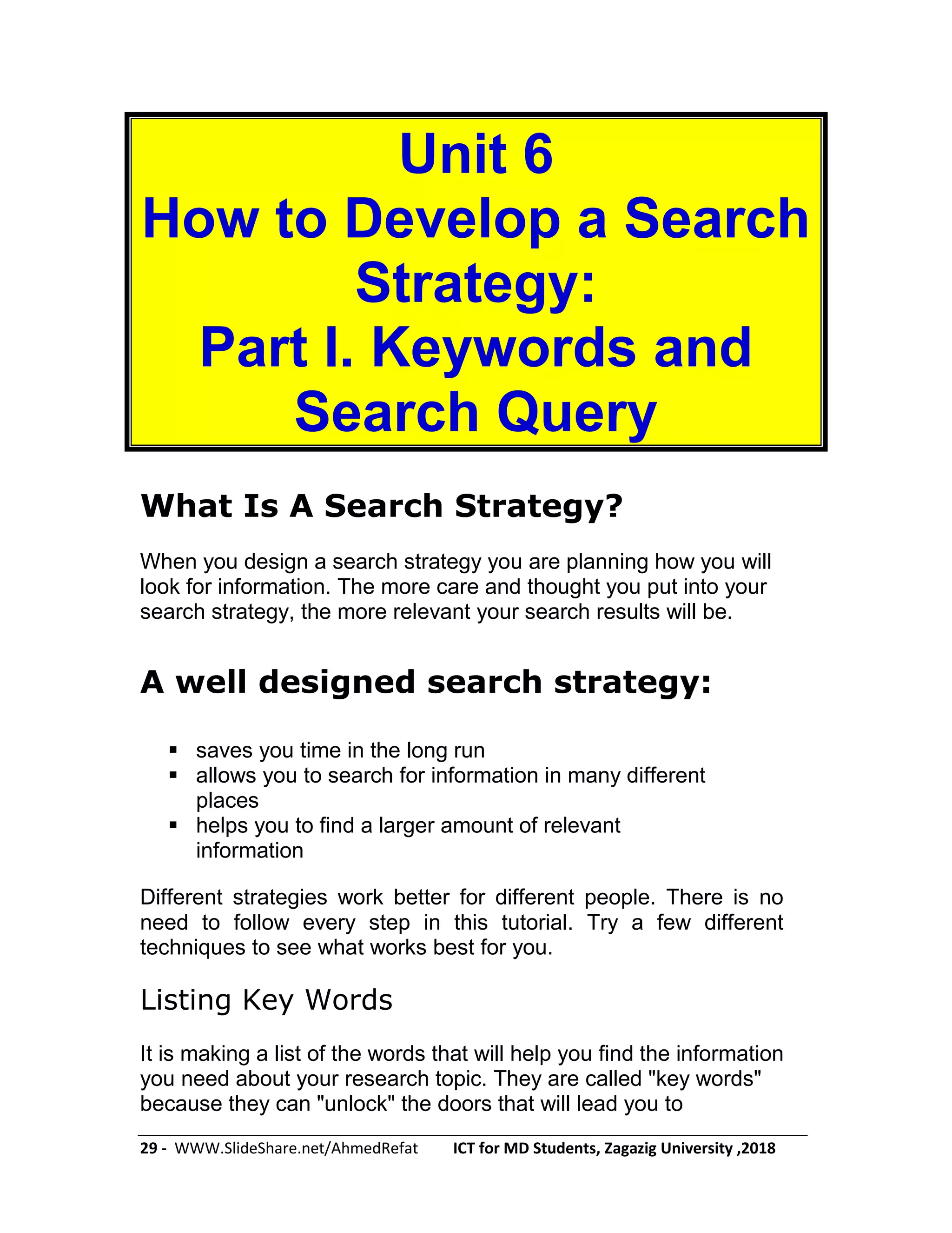 29 - WWW.SlideShare.net/AhmedRefat ICT for MD Students, Zagazig University ,2018
Unit 6
How to Develop a Search
Strategy:
Part I. Keywords and
Search Query
What Is A Search Strategy?
When you design a search strategy you are planning how you will
look for information. The more care and thought you put into your
search strategy, the more relevant your search results will be.
A well designed search strategy:
 saves you time in the long run
 allows you to search for information in many different
places
 helps you to find a larger amount of relevant
information
Different strategies work better for different people. There is no
need to follow every step in this tutorial. Try a few different
techniques to see what works best for you.
Listing Key Words
It is making a list of the words that will help you find the information
you need about your research topic. They are called "key words"
because they can "unlock" the doors that will lead you to
 