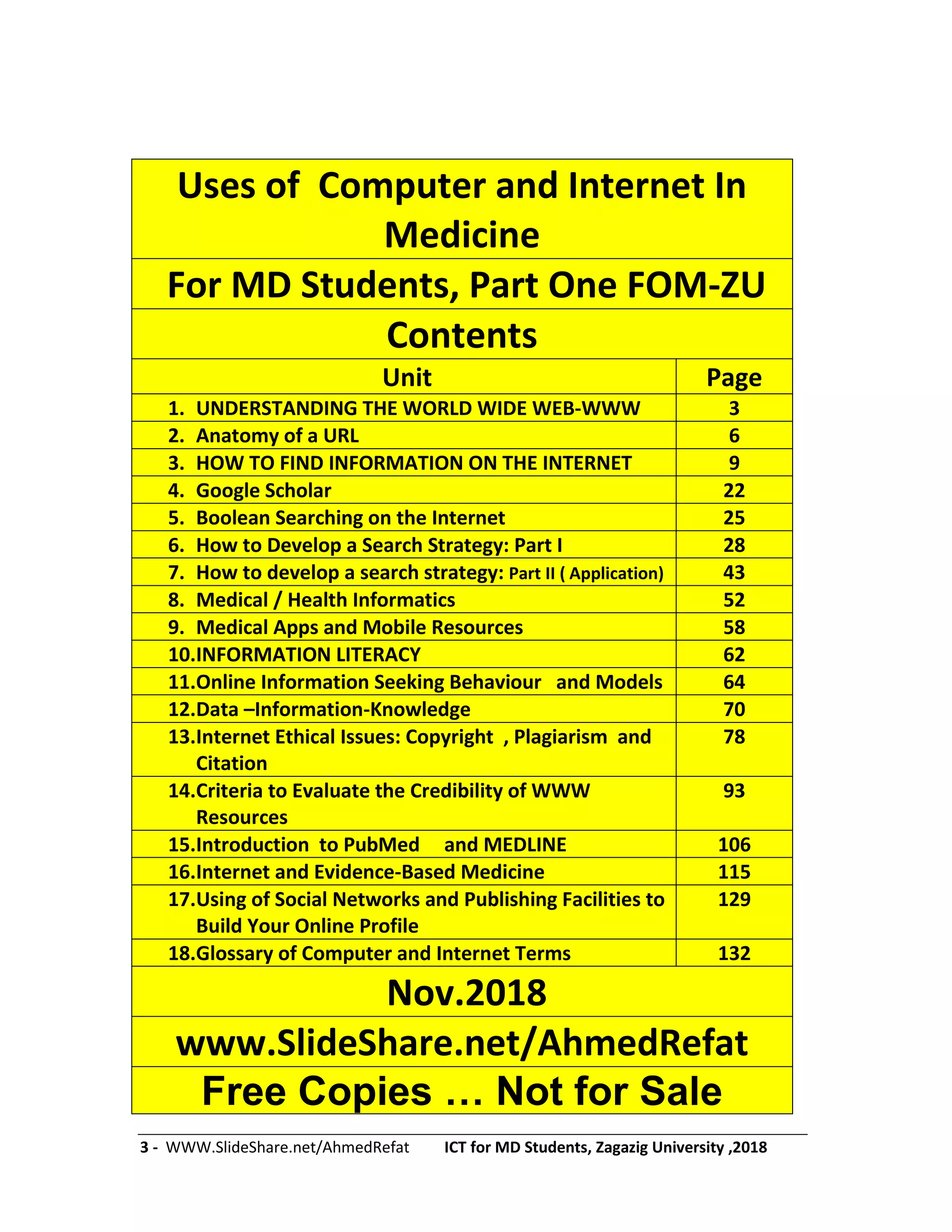 3 - WWW.SlideShare.net/AhmedRefat ICT for MD Students, Zagazig University ,2018
Uses of Computer and Internet In
Medicine
For MD Students, Part One FOM-ZU
Contents
Unit Page
1. UNDERSTANDING THE WORLD WIDE WEB-WWW 3
2. Anatomy of a URL 6
3. HOW TO FIND INFORMATION ON THE INTERNET 9
4. Google Scholar 22
5. Boolean Searching on the Internet 25
6. How to Develop a Search Strategy: Part I 28
7. How to develop a search strategy: Part II ( Application) 43
8. Medical / Health Informatics 52
9. Medical Apps and Mobile Resources 58
10.INFORMATION LITERACY 62
11.Online Information Seeking Behaviour and Models 64
12.Data –Information-Knowledge 70
13.Internet Ethical Issues: Copyright , Plagiarism and
Citation
78
14.Criteria to Evaluate the Credibility of WWW
Resources
93
15.Introduction to PubMed and MEDLINE 106
16.Internet and Evidence-Based Medicine 115
17.Using of Social Networks and Publishing Facilities to
Build Your Online Profile
129
18.Glossary of Computer and Internet Terms 132
Nov.2018
www.SlideShare.net/AhmedRefat
Free Copies … Not for Sale
 