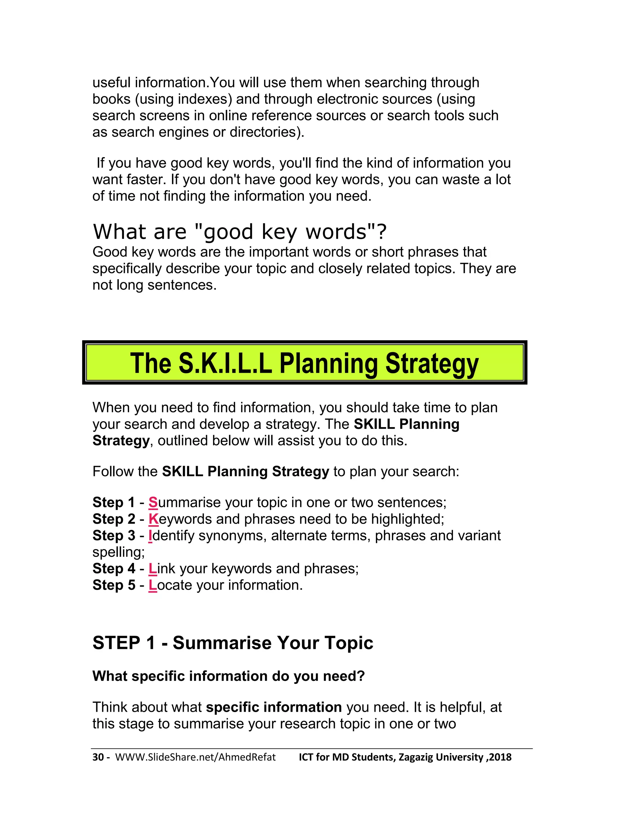 30 - WWW.SlideShare.net/AhmedRefat ICT for MD Students, Zagazig University ,2018
useful information.You will use them when searching through
books (using indexes) and through electronic sources (using
search screens in online reference sources or search tools such
as search engines or directories).
If you have good key words, you'll find the kind of information you
want faster. If you don't have good key words, you can waste a lot
of time not finding the information you need.
What are "good key words"?
Good key words are the important words or short phrases that
specifically describe your topic and closely related topics. They are
not long sentences.
The S.K.I.L.L Planning Strategy
When you need to find information, you should take time to plan
your search and develop a strategy. The SKILL Planning
Strategy, outlined below will assist you to do this.
Follow the SKILL Planning Strategy to plan your search:
Step 1 - Summarise your topic in one or two sentences;
Step 2 - Keywords and phrases need to be highlighted;
Step 3 - Identify synonyms, alternate terms, phrases and variant
spelling;
Step 4 - Link your keywords and phrases;
Step 5 - Locate your information.
STEP 1 - Summarise Your Topic
What specific information do you need?
Think about what specific information you need. It is helpful, at
this stage to summarise your research topic in one or two
 