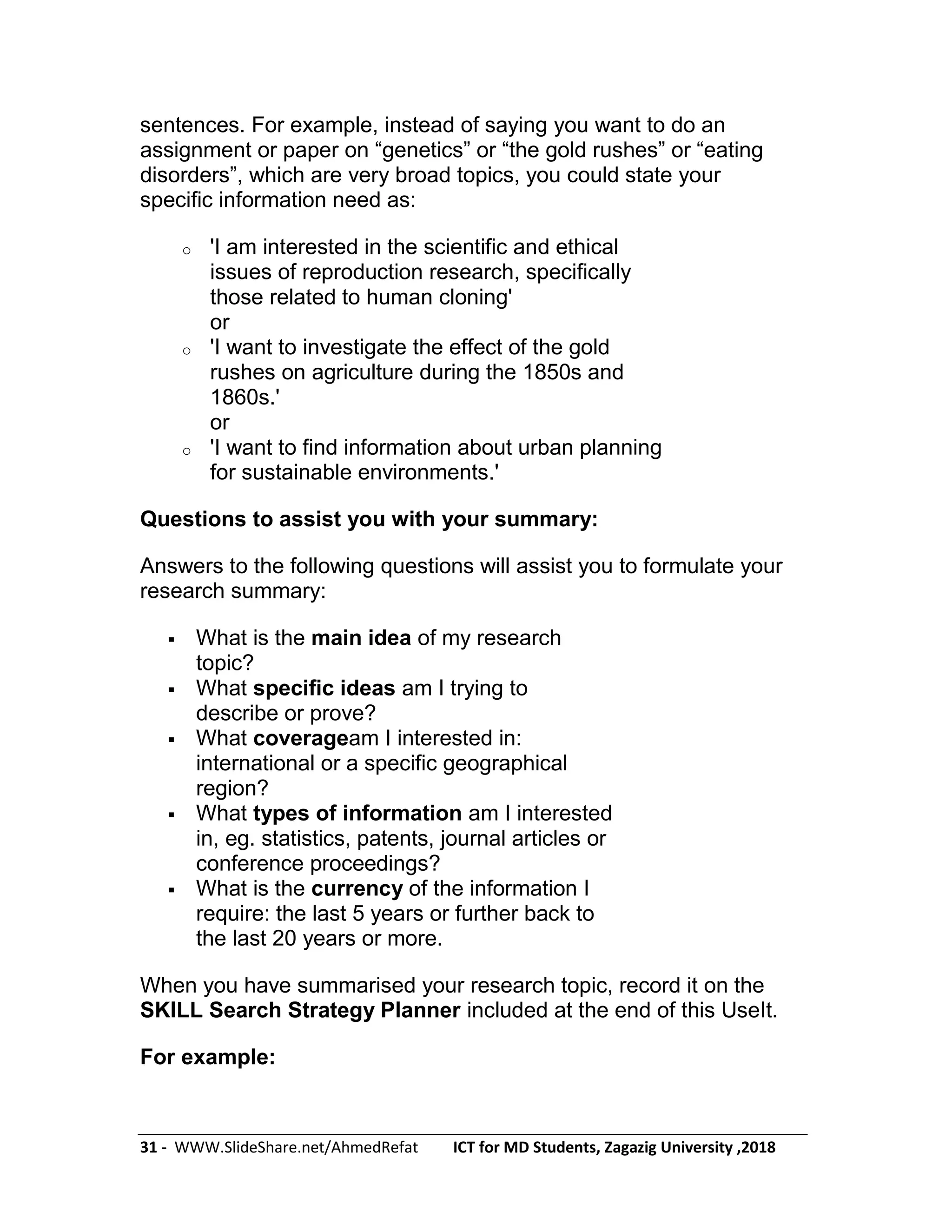 31 - WWW.SlideShare.net/AhmedRefat ICT for MD Students, Zagazig University ,2018
sentences. For example, instead of saying you want to do an
assignment or paper on ―genetics‖ or ―the gold rushes‖ or ―eating
disorders‖, which are very broad topics, you could state your
specific information need as:
o 'I am interested in the scientific and ethical
issues of reproduction research, specifically
those related to human cloning'
or
o 'I want to investigate the effect of the gold
rushes on agriculture during the 1850s and
1860s.'
or
o 'I want to find information about urban planning
for sustainable environments.'
Questions to assist you with your summary:
Answers to the following questions will assist you to formulate your
research summary:
 What is the main idea of my research
topic?
 What specific ideas am I trying to
describe or prove?
 What coverageam I interested in:
international or a specific geographical
region?
 What types of information am I interested
in, eg. statistics, patents, journal articles or
conference proceedings?
 What is the currency of the information I
require: the last 5 years or further back to
the last 20 years or more.
When you have summarised your research topic, record it on the
SKILL Search Strategy Planner included at the end of this UseIt.
For example:
 