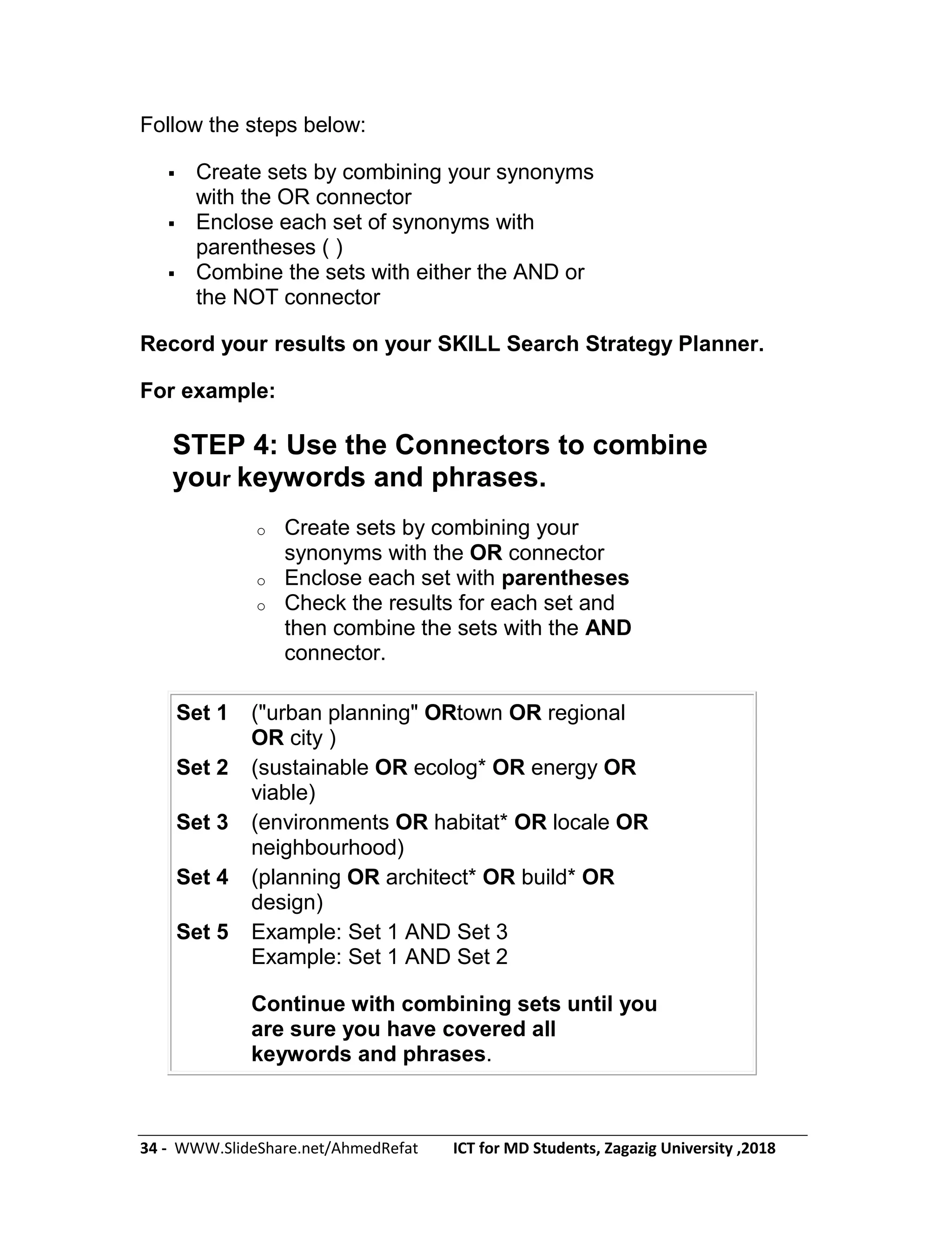 34 - WWW.SlideShare.net/AhmedRefat ICT for MD Students, Zagazig University ,2018
Follow the steps below:
 Create sets by combining your synonyms
with the OR connector
 Enclose each set of synonyms with
parentheses ( )
 Combine the sets with either the AND or
the NOT connector
Record your results on your SKILL Search Strategy Planner.
For example:
STEP 4: Use the Connectors to combine
your keywords and phrases.
o Create sets by combining your
synonyms with the OR connector
o Enclose each set with parentheses
o Check the results for each set and
then combine the sets with the AND
connector.
Set 1 ("urban planning" ORtown OR regional
OR city )
Set 2 (sustainable OR ecolog* OR energy OR
viable)
Set 3 (environments OR habitat* OR locale OR
neighbourhood)
Set 4 (planning OR architect* OR build* OR
design)
Set 5 Example: Set 1 AND Set 3
Example: Set 1 AND Set 2
Continue with combining sets until you
are sure you have covered all
keywords and phrases.
 