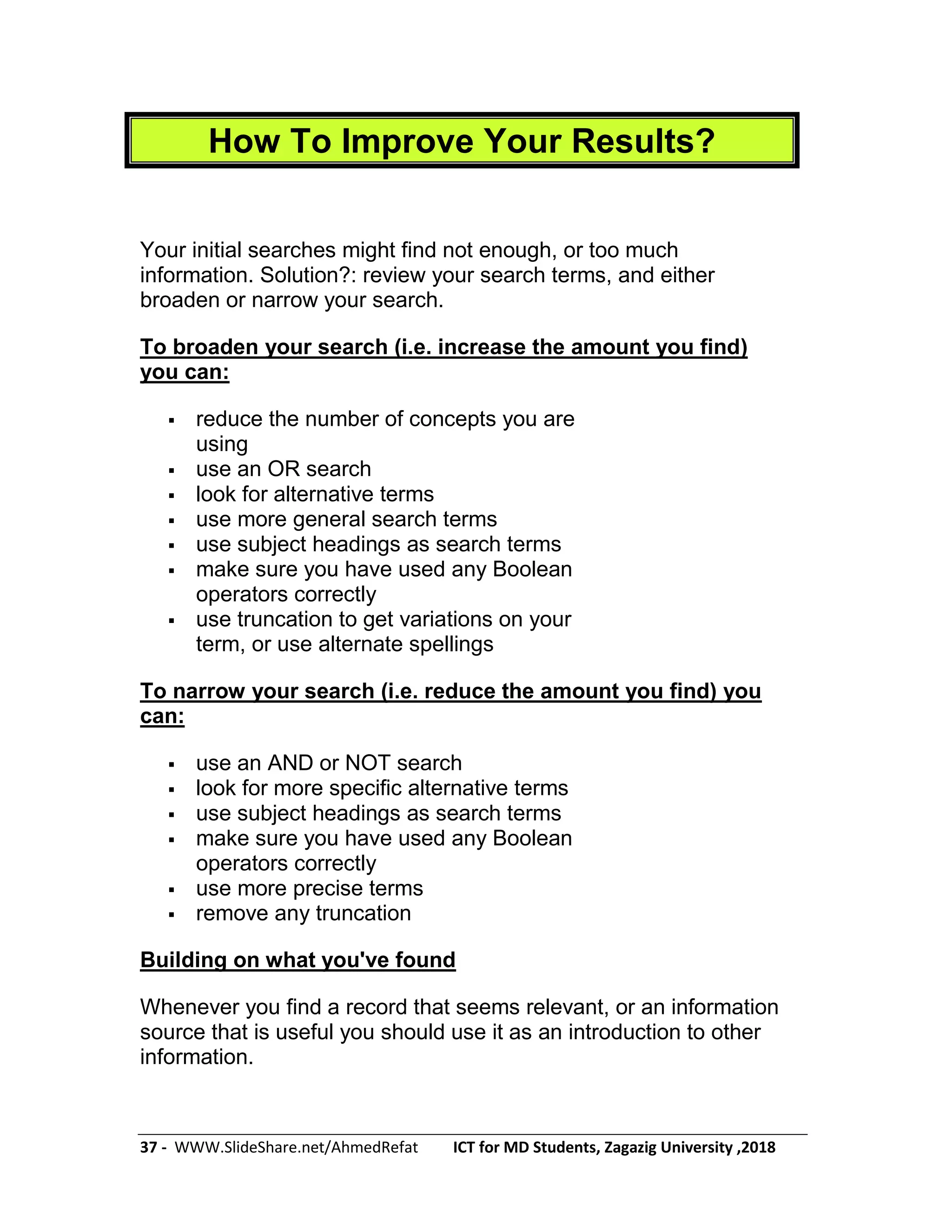 37 - WWW.SlideShare.net/AhmedRefat ICT for MD Students, Zagazig University ,2018
How To Improve Your Results?
Your initial searches might find not enough, or too much
information. Solution?: review your search terms, and either
broaden or narrow your search.
To broaden your search (i.e. increase the amount you find)
you can:
 reduce the number of concepts you are
using
 use an OR search
 look for alternative terms
 use more general search terms
 use subject headings as search terms
 make sure you have used any Boolean
operators correctly
 use truncation to get variations on your
term, or use alternate spellings
To narrow your search (i.e. reduce the amount you find) you
can:
 use an AND or NOT search
 look for more specific alternative terms
 use subject headings as search terms
 make sure you have used any Boolean
operators correctly
 use more precise terms
 remove any truncation
Building on what you've found
Whenever you find a record that seems relevant, or an information
source that is useful you should use it as an introduction to other
information.
 