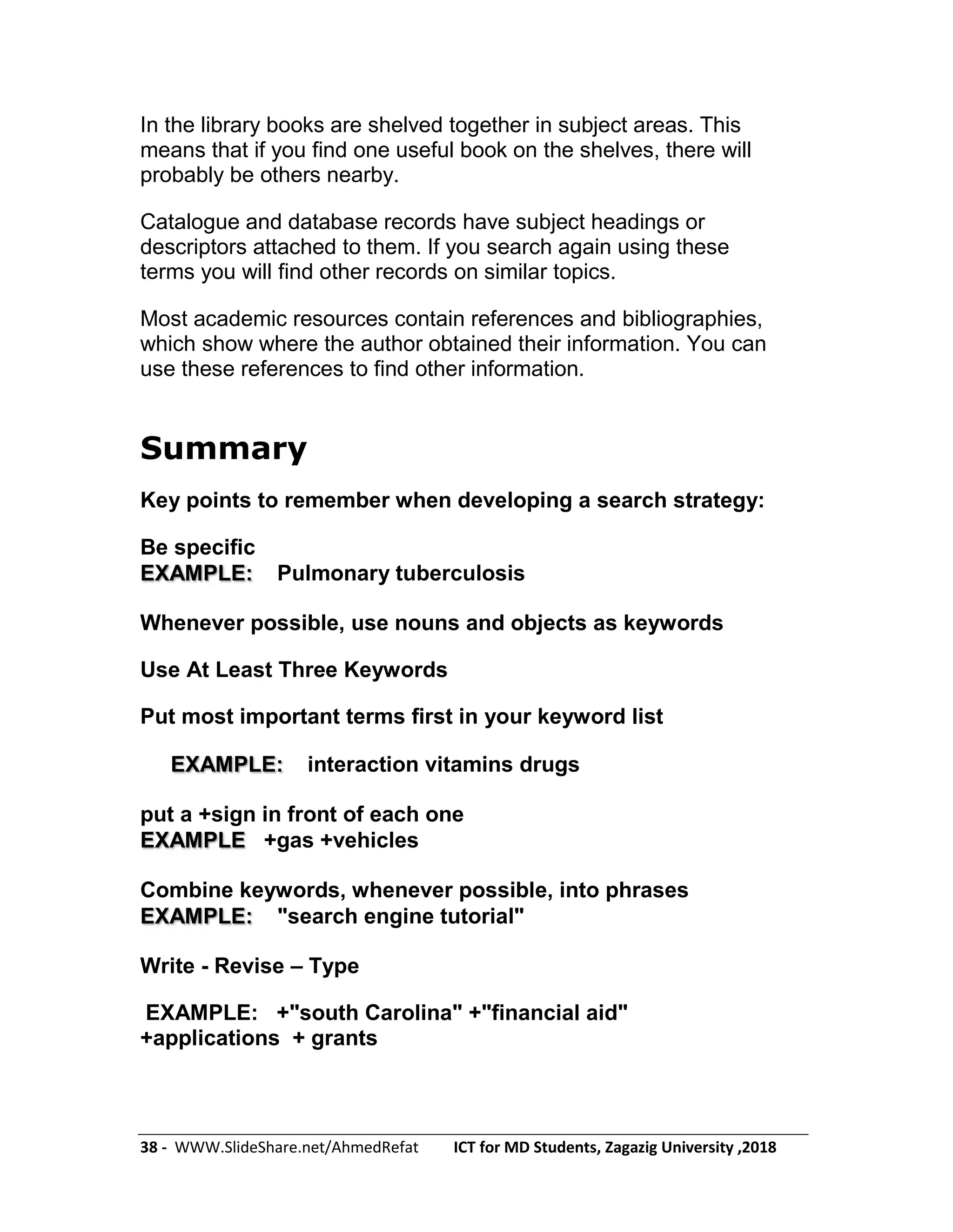 38 - WWW.SlideShare.net/AhmedRefat ICT for MD Students, Zagazig University ,2018
In the library books are shelved together in subject areas. This
means that if you find one useful book on the shelves, there will
probably be others nearby.
Catalogue and database records have subject headings or
descriptors attached to them. If you search again using these
terms you will find other records on similar topics.
Most academic resources contain references and bibliographies,
which show where the author obtained their information. You can
use these references to find other information.
Summary
Key points to remember when developing a search strategy:
Be specific
Pulmonary tuberculosisEXAMPLE:
Whenever possible, use nouns and objects as keywords
Use At Least Three Keywords
Put most important terms first in your keyword list
interaction vitamins drugsEXAMPLE:
put a +sign in front of each one
+gas +vehiclesEXAMPLE
Combine keywords, whenever possible, into phrases
"search engine tutorial"EXAMPLE:
Write - Revise – Type
EXAMPLE: +"south Carolina" +"financial aid"
+applications + grants
 