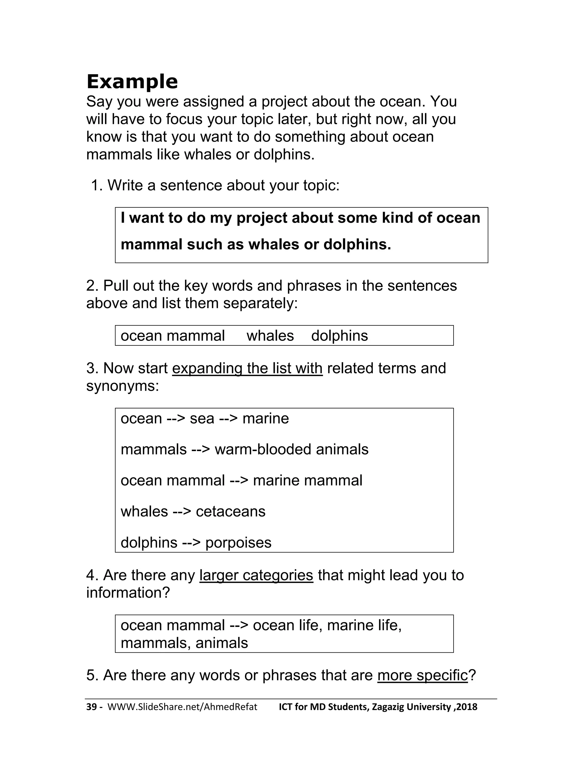 39 - WWW.SlideShare.net/AhmedRefat ICT for MD Students, Zagazig University ,2018
Example
Say you were assigned a project about the ocean. You
will have to focus your topic later, but right now, all you
know is that you want to do something about ocean
mammals like whales or dolphins.
1. Write a sentence about your topic:
I want to do my project about some kind of ocean
mammal such as whales or dolphins.
2. Pull out the key words and phrases in the sentences
above and list them separately:
ocean mammal whales dolphins
3. Now start expanding the list with related terms and
synonyms:
ocean --> sea --> marine
mammals --> warm-blooded animals
ocean mammal --> marine mammal
whales --> cetaceans
dolphins --> porpoises
4. Are there any larger categories that might lead you to
information?
ocean mammal --> ocean life, marine life,
mammals, animals
5. Are there any words or phrases that are more specific?
 