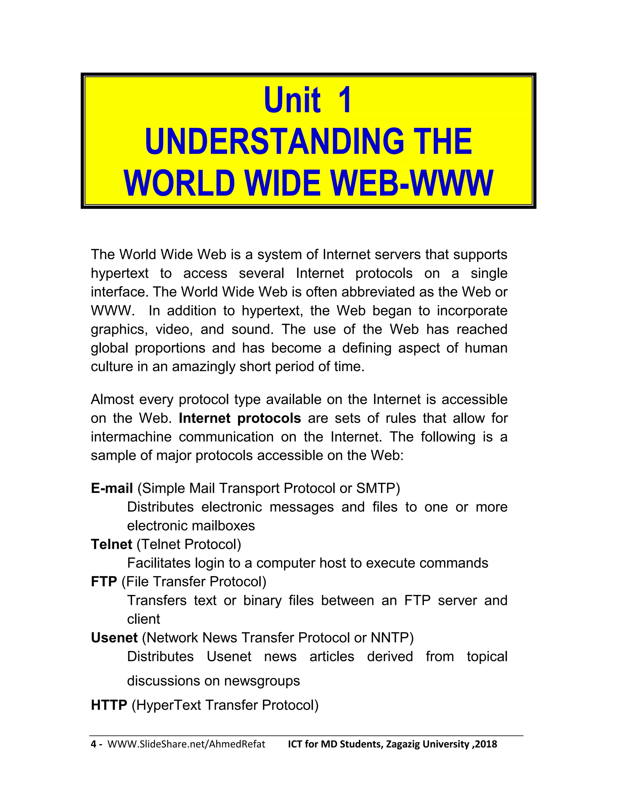 4 - WWW.SlideShare.net/AhmedRefat ICT for MD Students, Zagazig University ,2018
Unit 1
UNDERSTANDING THE
WORLD WIDE WEB-WWW
The World Wide Web is a system of Internet servers that supports
hypertext to access several Internet protocols on a single
interface. The World Wide Web is often abbreviated as the Web or
WWW. In addition to hypertext, the Web began to incorporate
graphics, video, and sound. The use of the Web has reached
global proportions and has become a defining aspect of human
culture in an amazingly short period of time.
Almost every protocol type available on the Internet is accessible
on the Web. Internet protocols are sets of rules that allow for
intermachine communication on the Internet. The following is a
sample of major protocols accessible on the Web:
E-mail (Simple Mail Transport Protocol or SMTP)
Distributes electronic messages and files to one or more
electronic mailboxes
Telnet (Telnet Protocol)
Facilitates login to a computer host to execute commands
FTP (File Transfer Protocol)
Transfers text or binary files between an FTP server and
client
Usenet (Network News Transfer Protocol or NNTP)
Distributes Usenet news articles derived from topical
discussions on newsgroups
HTTP (HyperText Transfer Protocol)
 