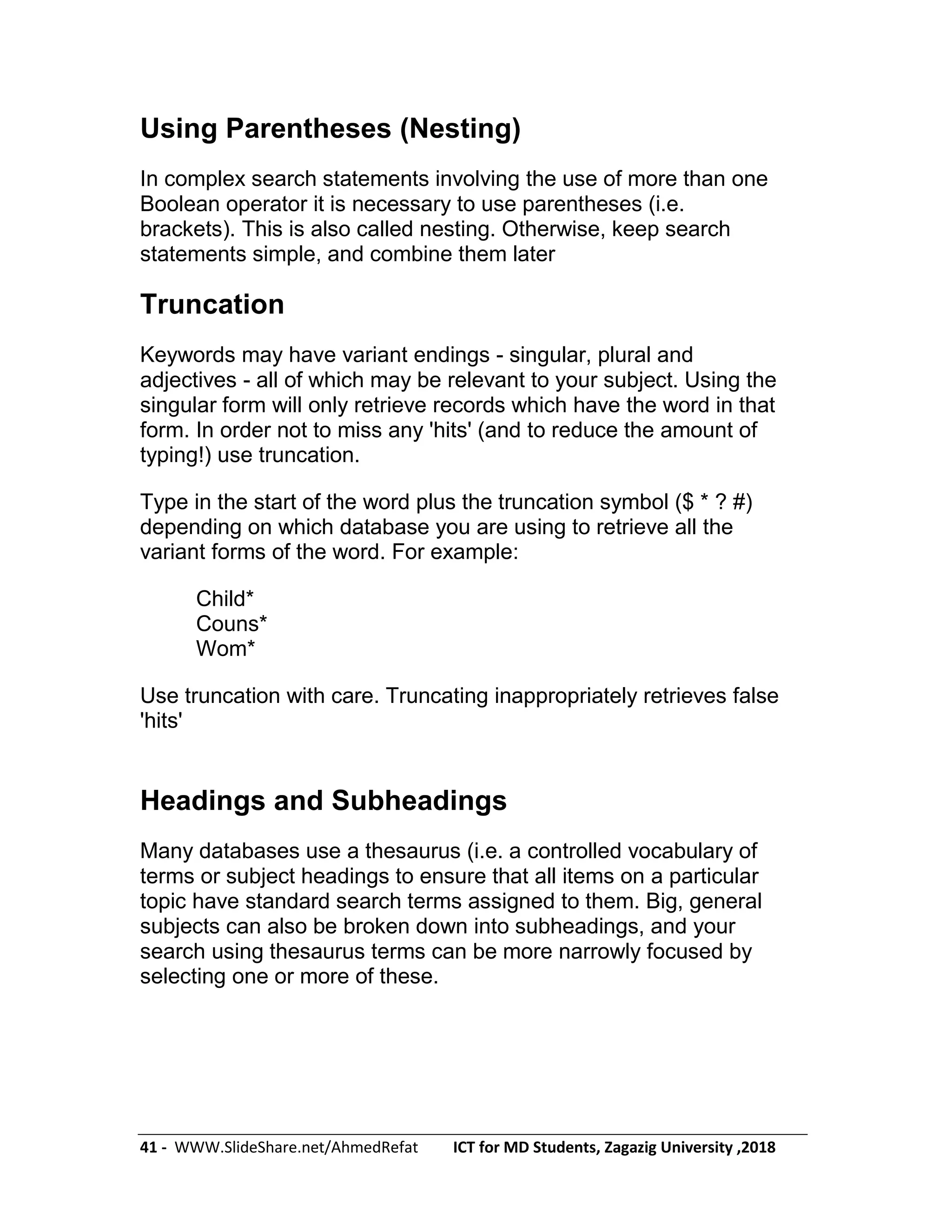 41 - WWW.SlideShare.net/AhmedRefat ICT for MD Students, Zagazig University ,2018
Using Parentheses (Nesting)
In complex search statements involving the use of more than one
Boolean operator it is necessary to use parentheses (i.e.
brackets). This is also called nesting. Otherwise, keep search
statements simple, and combine them later
Truncation
Keywords may have variant endings - singular, plural and
adjectives - all of which may be relevant to your subject. Using the
singular form will only retrieve records which have the word in that
form. In order not to miss any 'hits' (and to reduce the amount of
typing!) use truncation.
Type in the start of the word plus the truncation symbol ($ * ? #)
depending on which database you are using to retrieve all the
variant forms of the word. For example:
Child*
Couns*
Wom*
Use truncation with care. Truncating inappropriately retrieves false
'hits'
Headings and Subheadings
Many databases use a thesaurus (i.e. a controlled vocabulary of
terms or subject headings to ensure that all items on a particular
topic have standard search terms assigned to them. Big, general
subjects can also be broken down into subheadings, and your
search using thesaurus terms can be more narrowly focused by
selecting one or more of these.
 