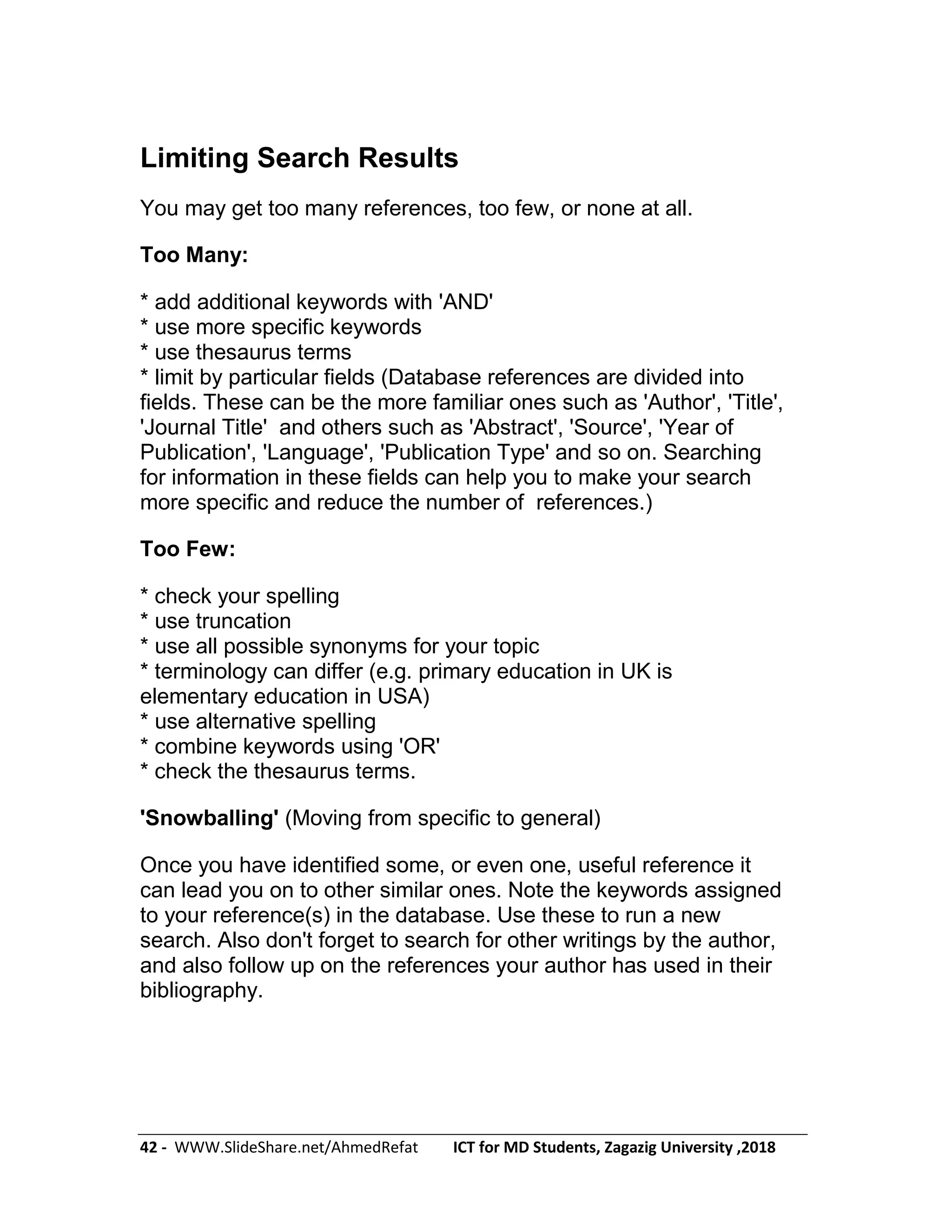 42 - WWW.SlideShare.net/AhmedRefat ICT for MD Students, Zagazig University ,2018
Limiting Search Results
You may get too many references, too few, or none at all.
Too Many:
* add additional keywords with 'AND'
* use more specific keywords
* use thesaurus terms
* limit by particular fields (Database references are divided into
fields. These can be the more familiar ones such as 'Author', 'Title',
'Journal Title' and others such as 'Abstract', 'Source', 'Year of
Publication', 'Language', 'Publication Type' and so on. Searching
for information in these fields can help you to make your search
more specific and reduce the number of references.)
Too Few:
* check your spelling
* use truncation
* use all possible synonyms for your topic
* terminology can differ (e.g. primary education in UK is
elementary education in USA)
* use alternative spelling
* combine keywords using 'OR'
* check the thesaurus terms.
'Snowballing' (Moving from specific to general)
Once you have identified some, or even one, useful reference it
can lead you on to other similar ones. Note the keywords assigned
to your reference(s) in the database. Use these to run a new
search. Also don't forget to search for other writings by the author,
and also follow up on the references your author has used in their
bibliography.
 