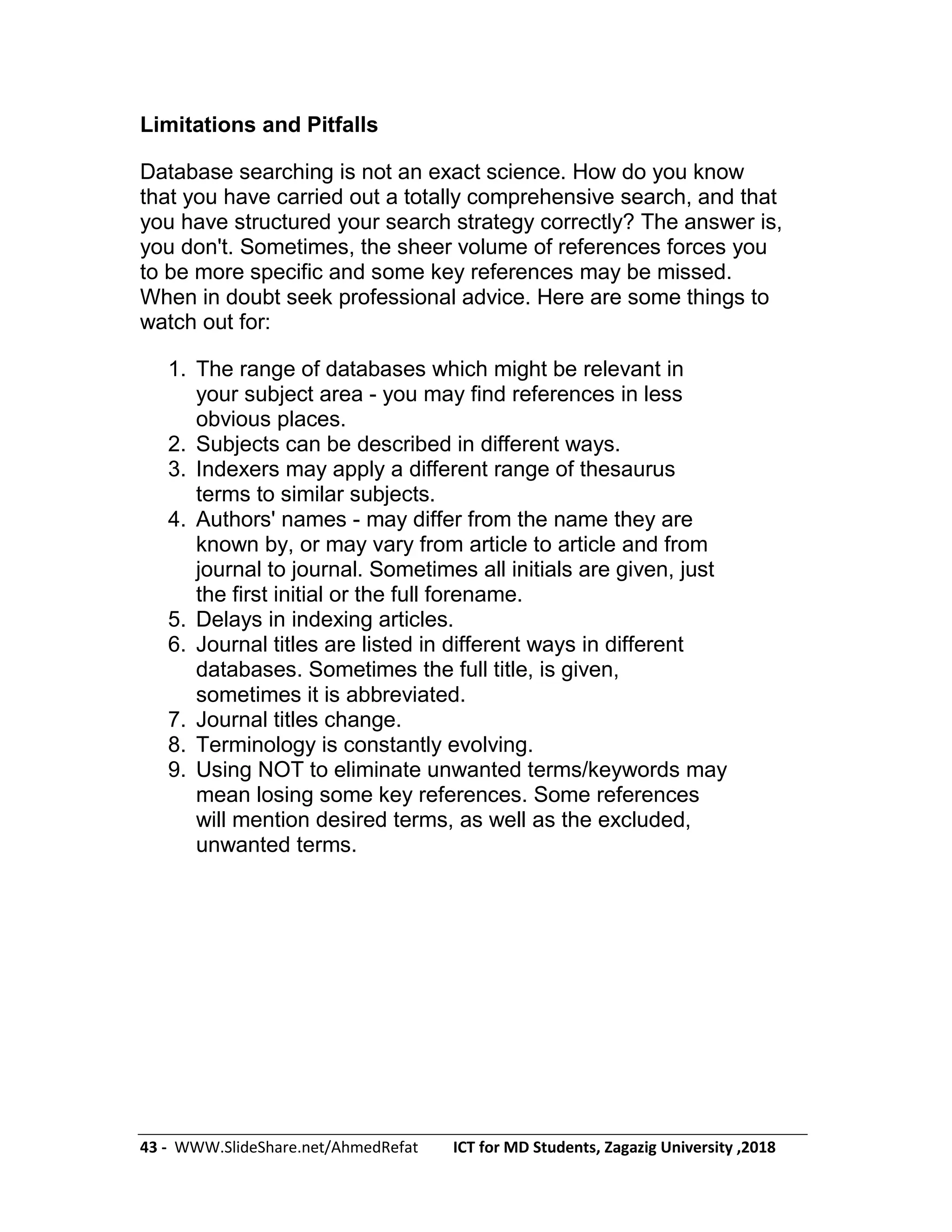 43 - WWW.SlideShare.net/AhmedRefat ICT for MD Students, Zagazig University ,2018
Limitations and Pitfalls
Database searching is not an exact science. How do you know
that you have carried out a totally comprehensive search, and that
you have structured your search strategy correctly? The answer is,
you don't. Sometimes, the sheer volume of references forces you
to be more specific and some key references may be missed.
When in doubt seek professional advice. Here are some things to
watch out for:
1. The range of databases which might be relevant in
your subject area - you may find references in less
obvious places.
2. Subjects can be described in different ways.
3. Indexers may apply a different range of thesaurus
terms to similar subjects.
4. Authors' names - may differ from the name they are
known by, or may vary from article to article and from
journal to journal. Sometimes all initials are given, just
the first initial or the full forename.
5. Delays in indexing articles.
6. Journal titles are listed in different ways in different
databases. Sometimes the full title, is given,
sometimes it is abbreviated.
7. Journal titles change.
8. Terminology is constantly evolving.
9. Using NOT to eliminate unwanted terms/keywords may
mean losing some key references. Some references
will mention desired terms, as well as the excluded,
unwanted terms.
 
