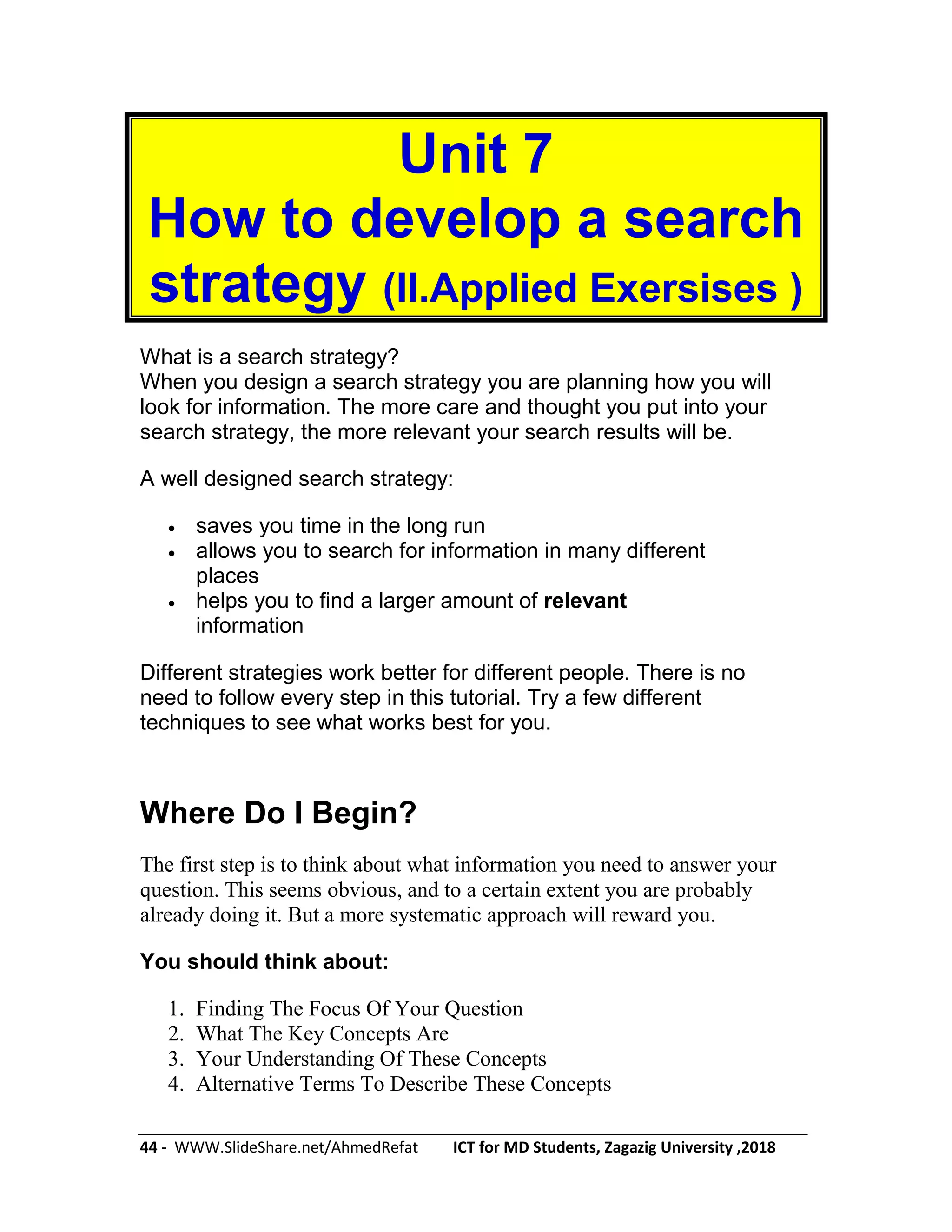 44 - WWW.SlideShare.net/AhmedRefat ICT for MD Students, Zagazig University ,2018
Unit 7
How to develop a search
strategy (II.Applied Exersises )
What is a search strategy?
When you design a search strategy you are planning how you will
look for information. The more care and thought you put into your
search strategy, the more relevant your search results will be.
A well designed search strategy:
 saves you time in the long run
 allows you to search for information in many different
places
 helps you to find a larger amount of relevant
information
Different strategies work better for different people. There is no
need to follow every step in this tutorial. Try a few different
techniques to see what works best for you.
Where Do I Begin?
The first step is to think about what information you need to answer your
question. This seems obvious, and to a certain extent you are probably
already doing it. But a more systematic approach will reward you.
You should think about:
1. Finding The Focus Of Your Question
2. What The Key Concepts Are
3. Your Understanding Of These Concepts
4. Alternative Terms To Describe These Concepts
 