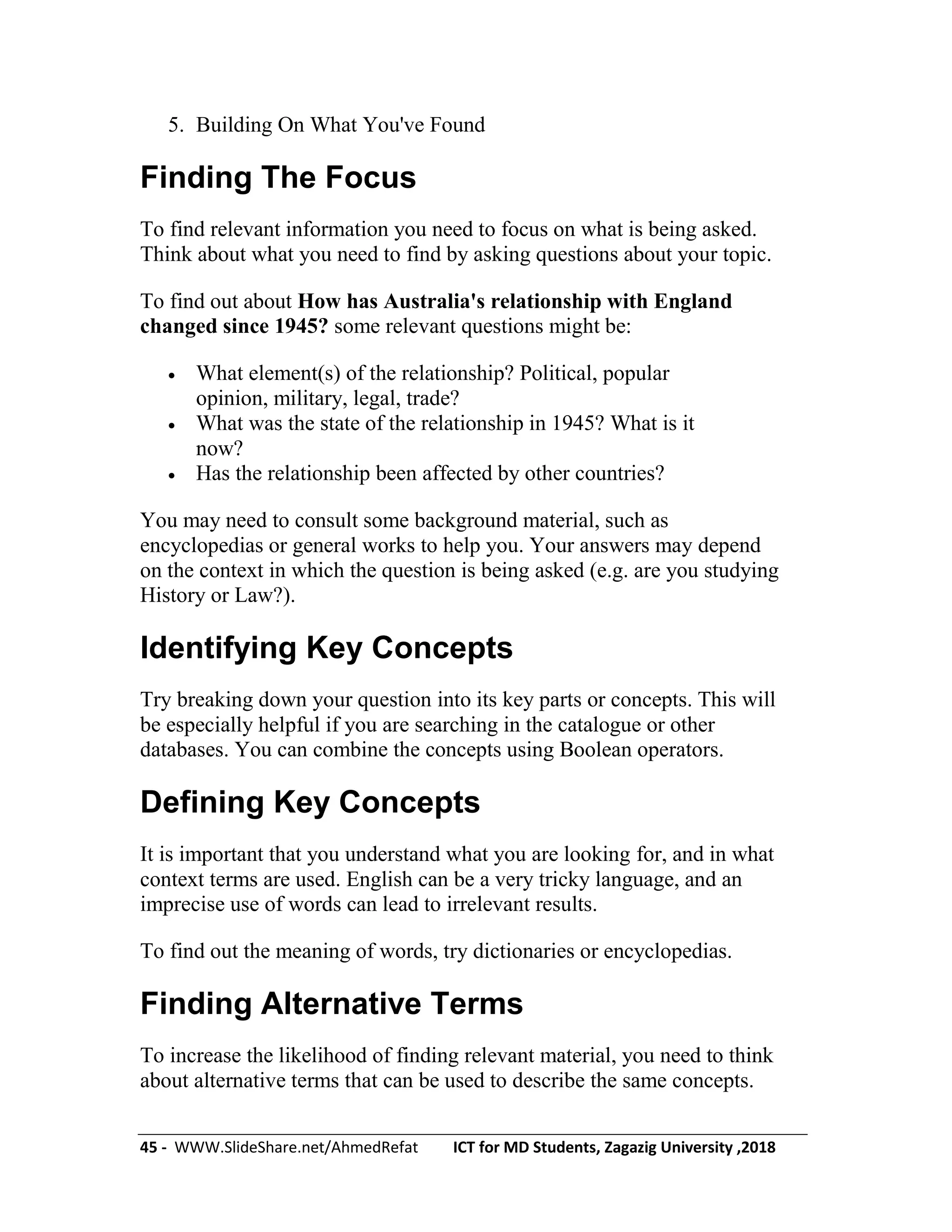 45 - WWW.SlideShare.net/AhmedRefat ICT for MD Students, Zagazig University ,2018
5. Building On What You've Found
Finding The Focus
To find relevant information you need to focus on what is being asked.
Think about what you need to find by asking questions about your topic.
To find out about How has Australia's relationship with England
changed since 1945? some relevant questions might be:
 What element(s) of the relationship? Political, popular
opinion, military, legal, trade?
 What was the state of the relationship in 1945? What is it
now?
 Has the relationship been affected by other countries?
You may need to consult some background material, such as
encyclopedias or general works to help you. Your answers may depend
on the context in which the question is being asked (e.g. are you studying
History or Law?).
Identifying Key Concepts
Try breaking down your question into its key parts or concepts. This will
be especially helpful if you are searching in the catalogue or other
databases. You can combine the concepts using Boolean operators.
Defining Key Concepts
It is important that you understand what you are looking for, and in what
context terms are used. English can be a very tricky language, and an
imprecise use of words can lead to irrelevant results.
To find out the meaning of words, try dictionaries or encyclopedias.
Finding Alternative Terms
To increase the likelihood of finding relevant material, you need to think
about alternative terms that can be used to describe the same concepts.
 