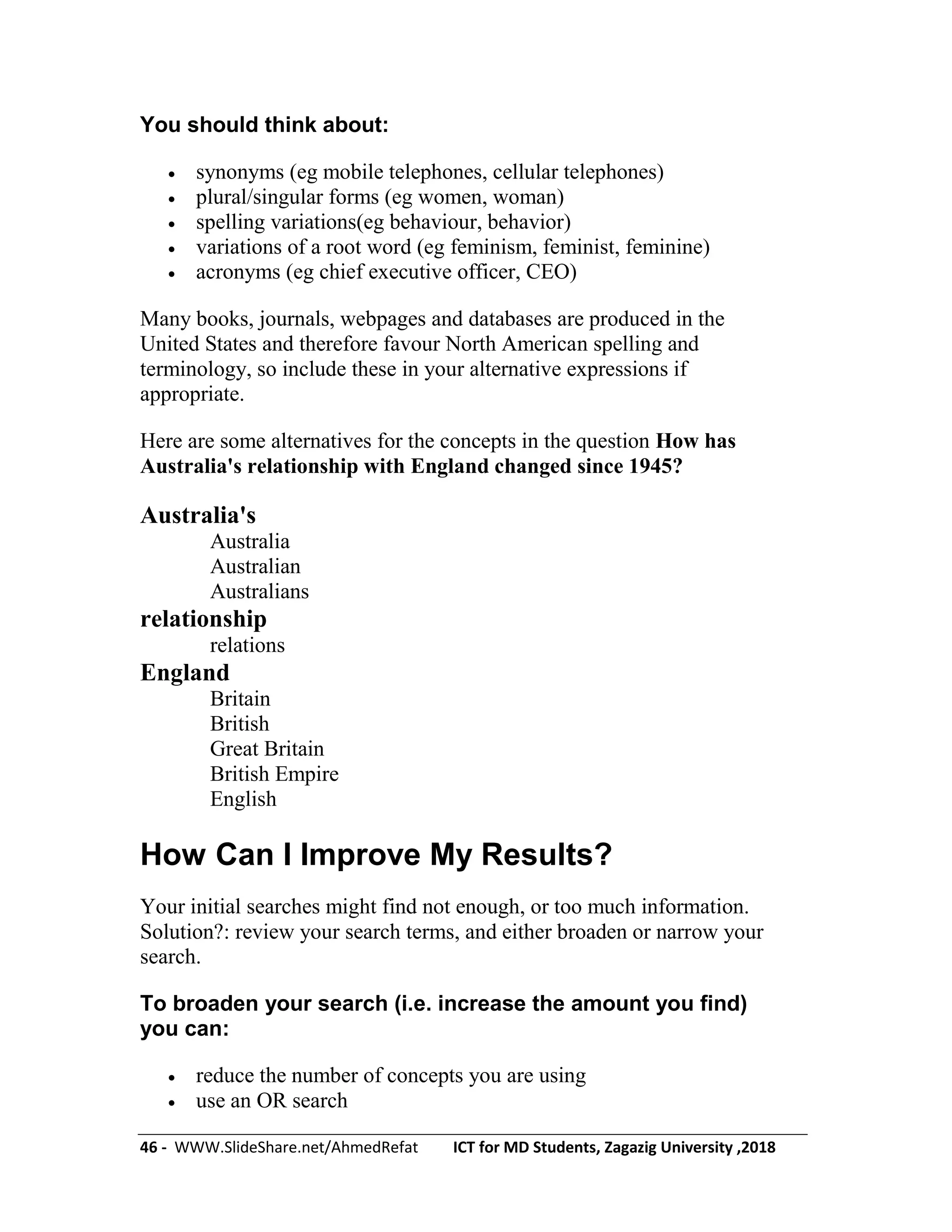 46 - WWW.SlideShare.net/AhmedRefat ICT for MD Students, Zagazig University ,2018
You should think about:
 synonyms (eg mobile telephones, cellular telephones)
 plural/singular forms (eg women, woman)
 spelling variations(eg behaviour, behavior)
 variations of a root word (eg feminism, feminist, feminine)
 acronyms (eg chief executive officer, CEO)
Many books, journals, webpages and databases are produced in the
United States and therefore favour North American spelling and
terminology, so include these in your alternative expressions if
appropriate.
Here are some alternatives for the concepts in the question How has
Australia's relationship with England changed since 1945?
Australia's
Australia
Australian
Australians
relationship
relations
England
Britain
British
Great Britain
British Empire
English
How Can I Improve My Results?
Your initial searches might find not enough, or too much information.
Solution?: review your search terms, and either broaden or narrow your
search.
To broaden your search (i.e. increase the amount you find)
you can:
 reduce the number of concepts you are using
 use an OR search
 