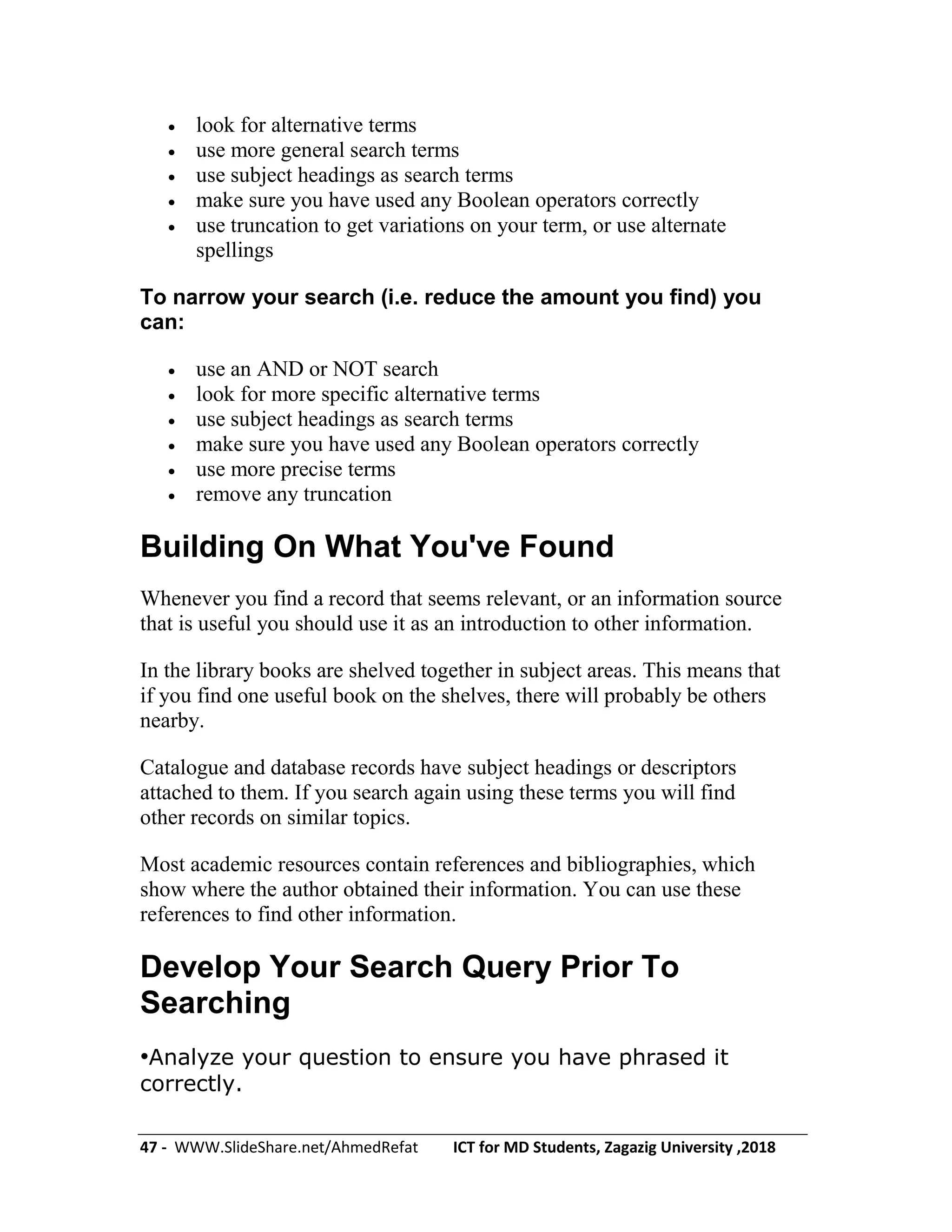 47 - WWW.SlideShare.net/AhmedRefat ICT for MD Students, Zagazig University ,2018
 look for alternative terms
 use more general search terms
 use subject headings as search terms
 make sure you have used any Boolean operators correctly
 use truncation to get variations on your term, or use alternate
spellings
To narrow your search (i.e. reduce the amount you find) you
can:
 use an AND or NOT search
 look for more specific alternative terms
 use subject headings as search terms
 make sure you have used any Boolean operators correctly
 use more precise terms
 remove any truncation
Building On What You've Found
Whenever you find a record that seems relevant, or an information source
that is useful you should use it as an introduction to other information.
In the library books are shelved together in subject areas. This means that
if you find one useful book on the shelves, there will probably be others
nearby.
Catalogue and database records have subject headings or descriptors
attached to them. If you search again using these terms you will find
other records on similar topics.
Most academic resources contain references and bibliographies, which
show where the author obtained their information. You can use these
references to find other information.
Develop Your Search Query Prior To
Searching
•Analyze your question to ensure you have phrased it
correctly.
 