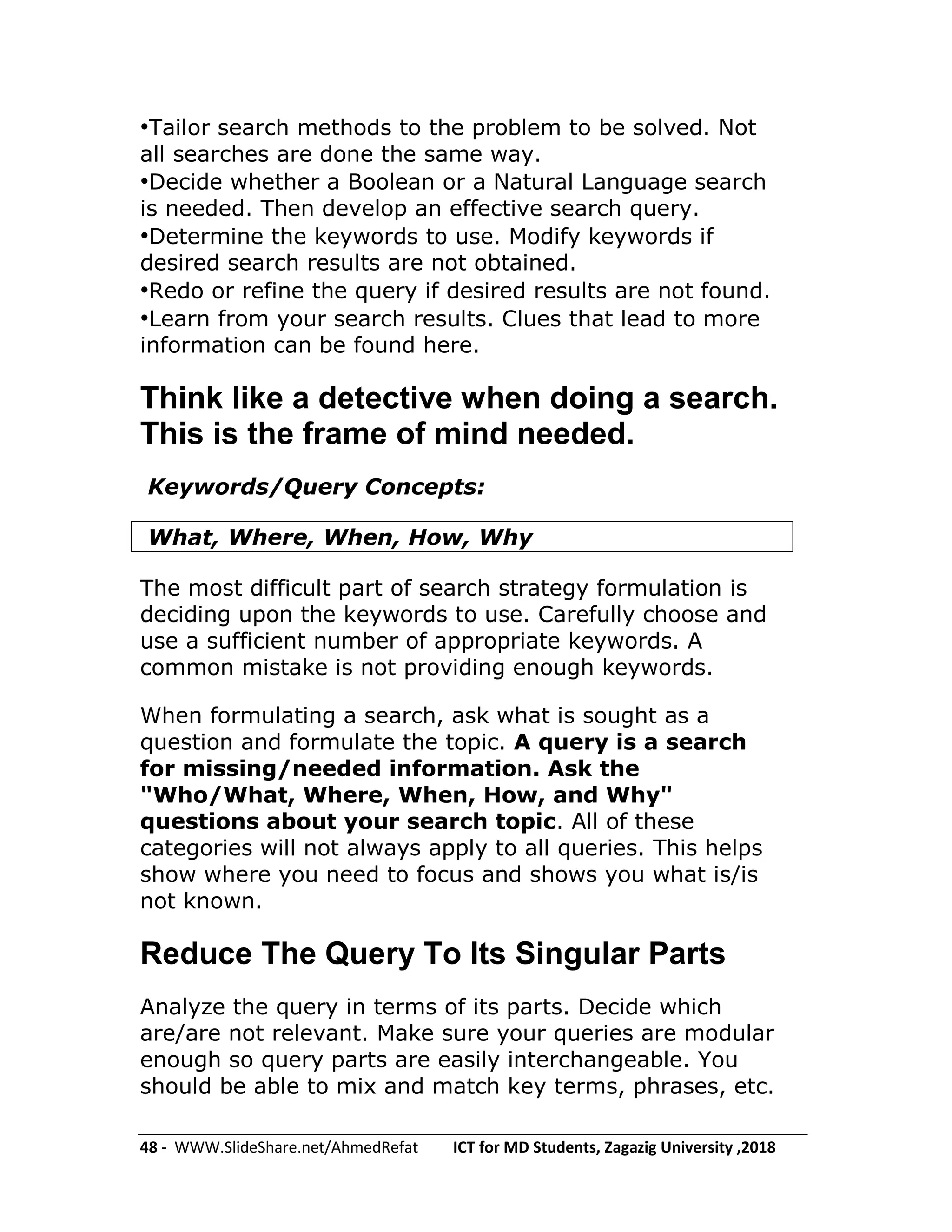 48 - WWW.SlideShare.net/AhmedRefat ICT for MD Students, Zagazig University ,2018
•Tailor search methods to the problem to be solved. Not
all searches are done the same way.
•Decide whether a Boolean or a Natural Language search
is needed. Then develop an effective search query.
•Determine the keywords to use. Modify keywords if
desired search results are not obtained.
•Redo or refine the query if desired results are not found.
•Learn from your search results. Clues that lead to more
information can be found here.
Think like a detective when doing a search.
This is the frame of mind needed.
Keywords/Query Concepts:
What, Where, When, How, Why
The most difficult part of search strategy formulation is
deciding upon the keywords to use. Carefully choose and
use a sufficient number of appropriate keywords. A
common mistake is not providing enough keywords.
When formulating a search, ask what is sought as a
question and formulate the topic. A query is a search
for missing/needed information. Ask the
"Who/What, Where, When, How, and Why"
questions about your search topic. All of these
categories will not always apply to all queries. This helps
show where you need to focus and shows you what is/is
not known.
Reduce The Query To Its Singular Parts
Analyze the query in terms of its parts. Decide which
are/are not relevant. Make sure your queries are modular
enough so query parts are easily interchangeable. You
should be able to mix and match key terms, phrases, etc.
 