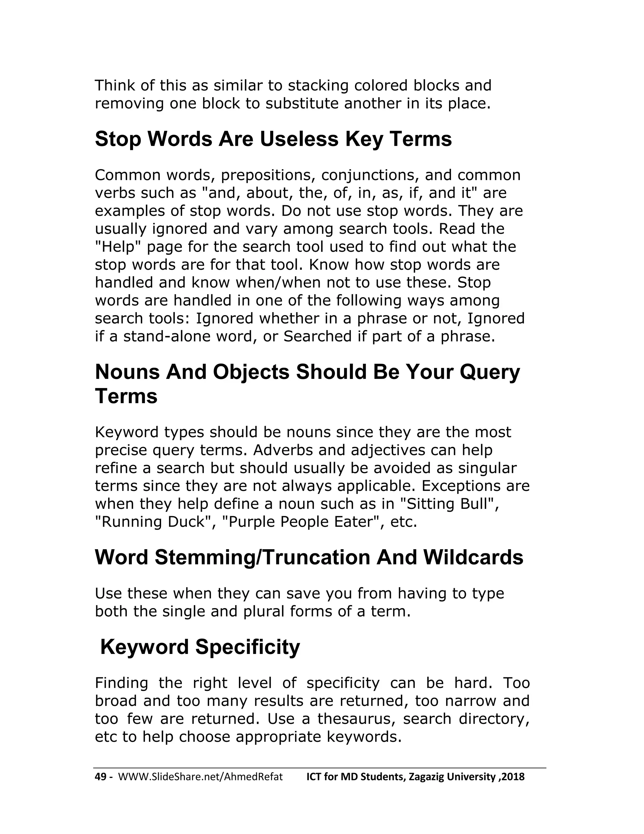 49 - WWW.SlideShare.net/AhmedRefat ICT for MD Students, Zagazig University ,2018
Think of this as similar to stacking colored blocks and
removing one block to substitute another in its place.
Stop Words Are Useless Key Terms
Common words, prepositions, conjunctions, and common
verbs such as "and, about, the, of, in, as, if, and it" are
examples of stop words. Do not use stop words. They are
usually ignored and vary among search tools. Read the
"Help" page for the search tool used to find out what the
stop words are for that tool. Know how stop words are
handled and know when/when not to use these. Stop
words are handled in one of the following ways among
search tools: Ignored whether in a phrase or not, Ignored
if a stand-alone word, or Searched if part of a phrase.
Nouns And Objects Should Be Your Query
Terms
Keyword types should be nouns since they are the most
precise query terms. Adverbs and adjectives can help
refine a search but should usually be avoided as singular
terms since they are not always applicable. Exceptions are
when they help define a noun such as in "Sitting Bull",
"Running Duck", "Purple People Eater", etc.
Word Stemming/Truncation And Wildcards
Use these when they can save you from having to type
both the single and plural forms of a term.
Keyword Specificity
Finding the right level of specificity can be hard. Too
broad and too many results are returned, too narrow and
too few are returned. Use a thesaurus, search directory,
etc to help choose appropriate keywords.
 