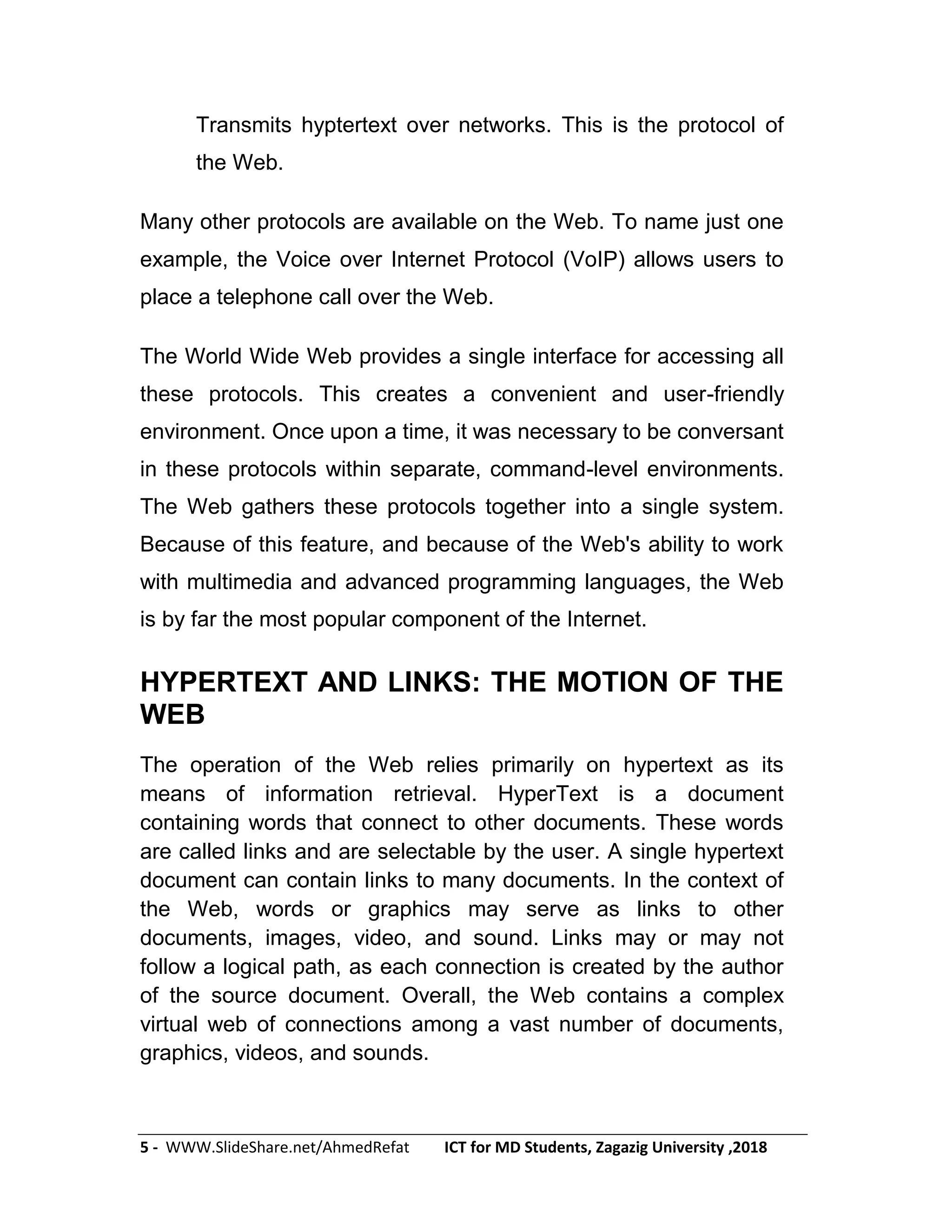 5 - WWW.SlideShare.net/AhmedRefat ICT for MD Students, Zagazig University ,2018
Transmits hyptertext over networks. This is the protocol of
the Web.
Many other protocols are available on the Web. To name just one
example, the Voice over Internet Protocol (VoIP) allows users to
place a telephone call over the Web.
The World Wide Web provides a single interface for accessing all
these protocols. This creates a convenient and user-friendly
environment. Once upon a time, it was necessary to be conversant
in these protocols within separate, command-level environments.
The Web gathers these protocols together into a single system.
Because of this feature, and because of the Web's ability to work
with multimedia and advanced programming languages, the Web
is by far the most popular component of the Internet.
HYPERTEXT AND LINKS: THE MOTION OF THE
WEB
The operation of the Web relies primarily on hypertext as its
means of information retrieval. HyperText is a document
containing words that connect to other documents. These words
are called links and are selectable by the user. A single hypertext
document can contain links to many documents. In the context of
the Web, words or graphics may serve as links to other
documents, images, video, and sound. Links may or may not
follow a logical path, as each connection is created by the author
of the source document. Overall, the Web contains a complex
virtual web of connections among a vast number of documents,
graphics, videos, and sounds.
 