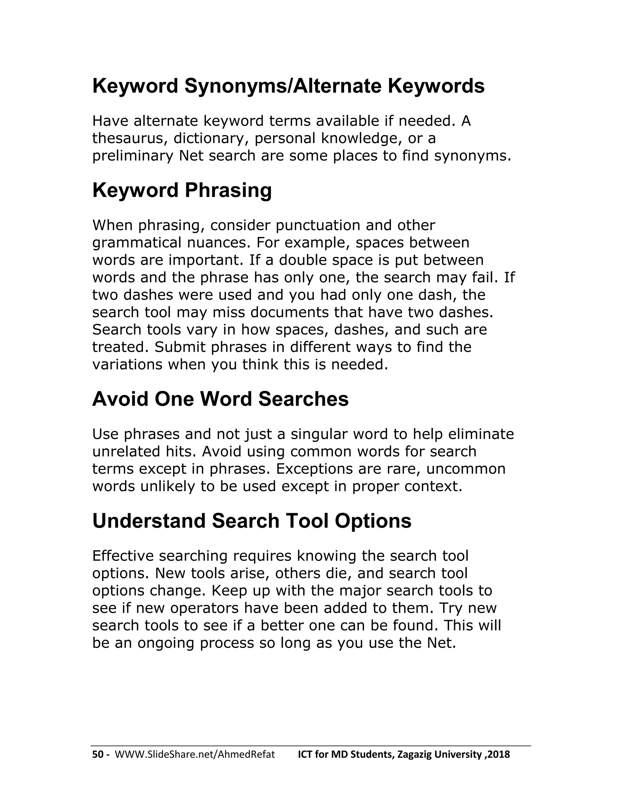 50 - WWW.SlideShare.net/AhmedRefat ICT for MD Students, Zagazig University ,2018
Keyword Synonyms/Alternate Keywords
Have alternate keyword terms available if needed. A
thesaurus, dictionary, personal knowledge, or a
preliminary Net search are some places to find synonyms.
Keyword Phrasing
When phrasing, consider punctuation and other
grammatical nuances. For example, spaces between
words are important. If a double space is put between
words and the phrase has only one, the search may fail. If
two dashes were used and you had only one dash, the
search tool may miss documents that have two dashes.
Search tools vary in how spaces, dashes, and such are
treated. Submit phrases in different ways to find the
variations when you think this is needed.
Avoid One Word Searches
Use phrases and not just a singular word to help eliminate
unrelated hits. Avoid using common words for search
terms except in phrases. Exceptions are rare, uncommon
words unlikely to be used except in proper context.
Understand Search Tool Options
Effective searching requires knowing the search tool
options. New tools arise, others die, and search tool
options change. Keep up with the major search tools to
see if new operators have been added to them. Try new
search tools to see if a better one can be found. This will
be an ongoing process so long as you use the Net.
 