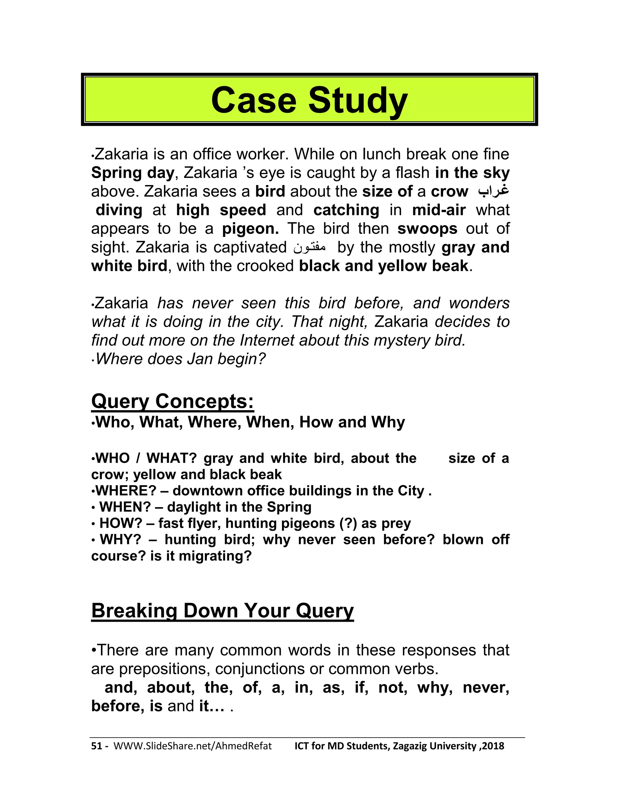 51 - WWW.SlideShare.net/AhmedRefat ICT for MD Students, Zagazig University ,2018
Case Study
•Zakaria is an office worker. While on lunch break one fine
Spring day, Zakaria ’s eye is caught by a flash in the sky
above. Zakaria sees a bird about the size of a crow ‫غرراب‬
diving at high speed and catching in mid-air what
appears to be a pigeon. The bird then swoops out of
sight. Zakaria is captivated ‫مفتون‬ by the mostly gray and
white bird, with the crooked black and yellow beak.
•Zakaria has never seen this bird before, and wonders
what it is doing in the city. That night, Zakaria decides to
find out more on the Internet about this mystery bird.
•Where does Jan begin?
Query Concepts:
•Who, What, Where, When, How and Why
•WHO / WHAT? gray and white bird, about the size of a
crow; yellow and black beak
•WHERE? – downtown office buildings in the City .
• WHEN? – daylight in the Spring
• HOW? – fast flyer, hunting pigeons (?) as prey
• WHY? – hunting bird; why never seen before? blown off
course? is it migrating?
Breaking Down Your Query
•There are many common words in these responses that
are prepositions, conjunctions or common verbs.
and, about, the, of, a, in, as, if, not, why, never,
before, is and it… .
 