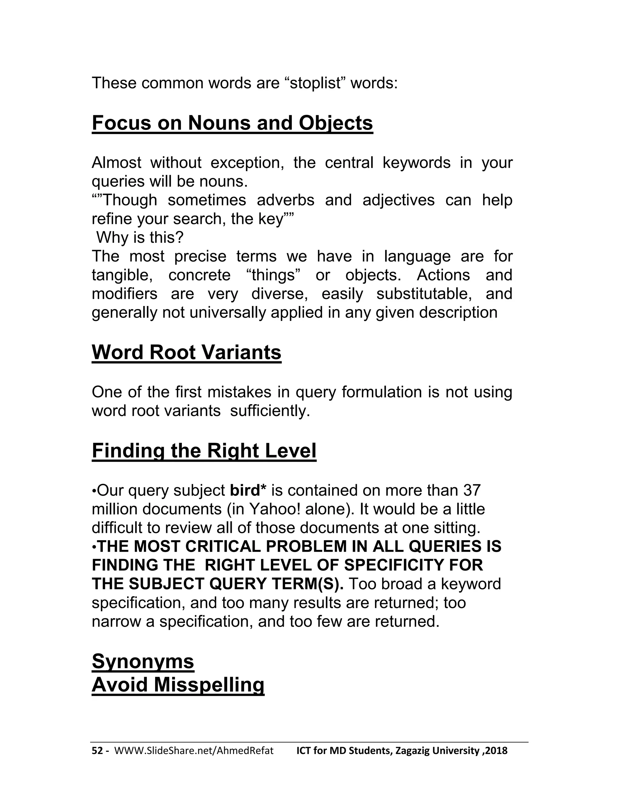 52 - WWW.SlideShare.net/AhmedRefat ICT for MD Students, Zagazig University ,2018
These common words are ―stoplist‖ words:
Focus on Nouns and Objects
Almost without exception, the central keywords in your
queries will be nouns.
―‖Though sometimes adverbs and adjectives can help
refine your search, the key‖‖
Why is this?
The most precise terms we have in language are for
tangible, concrete ―things‖ or objects. Actions and
modifiers are very diverse, easily substitutable, and
generally not universally applied in any given description
Word Root Variants
One of the first mistakes in query formulation is not using
word root variants sufficiently.
Finding the Right Level
•Our query subject bird* is contained on more than 37
million documents (in Yahoo! alone). It would be a little
difficult to review all of those documents at one sitting.
•THE MOST CRITICAL PROBLEM IN ALL QUERIES IS
FINDING THE RIGHT LEVEL OF SPECIFICITY FOR
THE SUBJECT QUERY TERM(S). Too broad a keyword
specification, and too many results are returned; too
narrow a specification, and too few are returned.
Synonyms
Avoid Misspelling
 