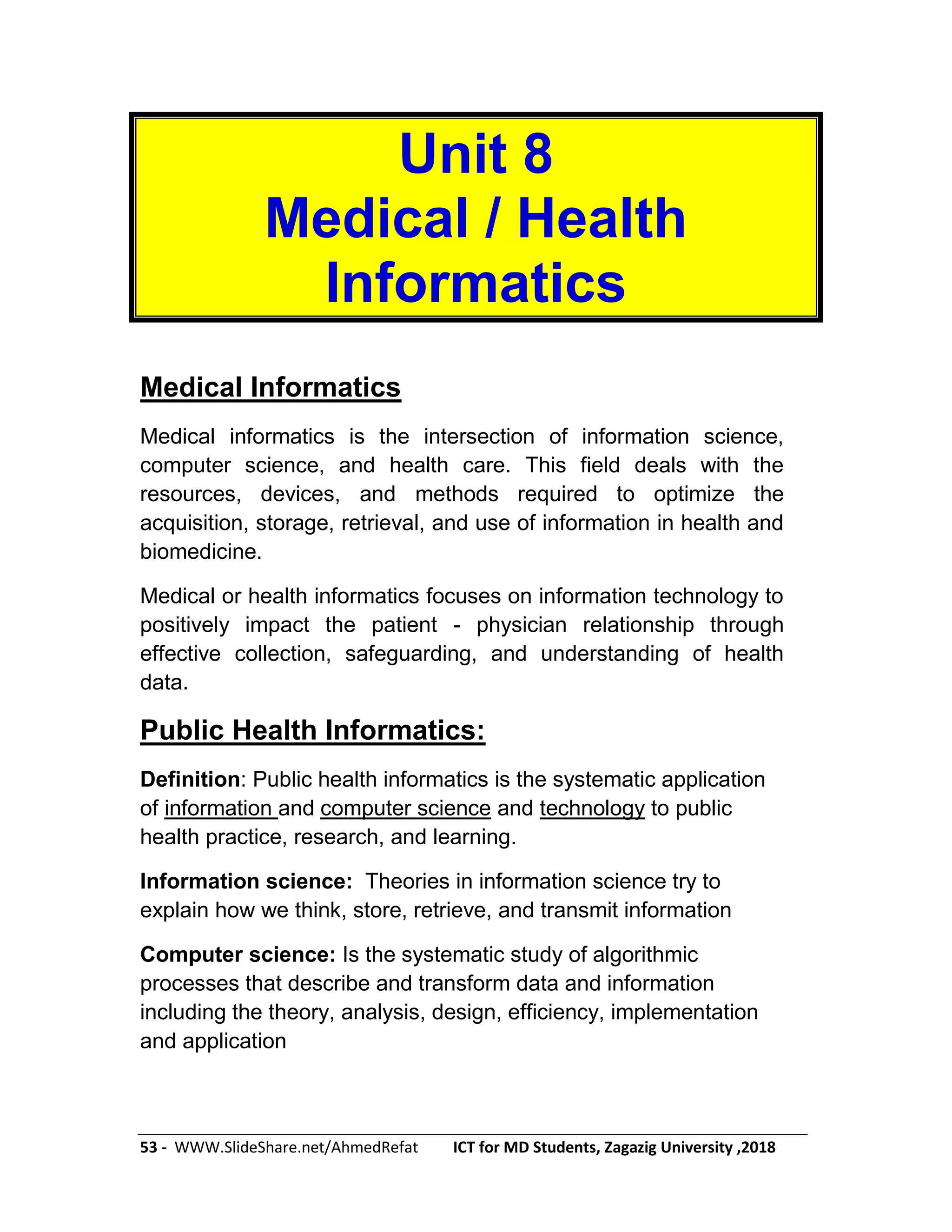 53 - WWW.SlideShare.net/AhmedRefat ICT for MD Students, Zagazig University ,2018
Unit 8
Medical / Health
Informatics
Medical Informatics
Medical informatics is the intersection of information science,
computer science, and health care. This field deals with the
resources, devices, and methods required to optimize the
acquisition, storage, retrieval, and use of information in health and
biomedicine.
Medical or health informatics focuses on information technology to
positively impact the patient - physician relationship through
effective collection, safeguarding, and understanding of health
data.
Public Health Informatics:
Definition: Public health informatics is the systematic application
of information and computer science and technology to public
health practice, research, and learning.
Information science: Theories in information science try to
explain how we think, store, retrieve, and transmit information
Computer science: Is the systematic study of algorithmic
processes that describe and transform data and information
including the theory, analysis, design, efficiency, implementation
and application
 