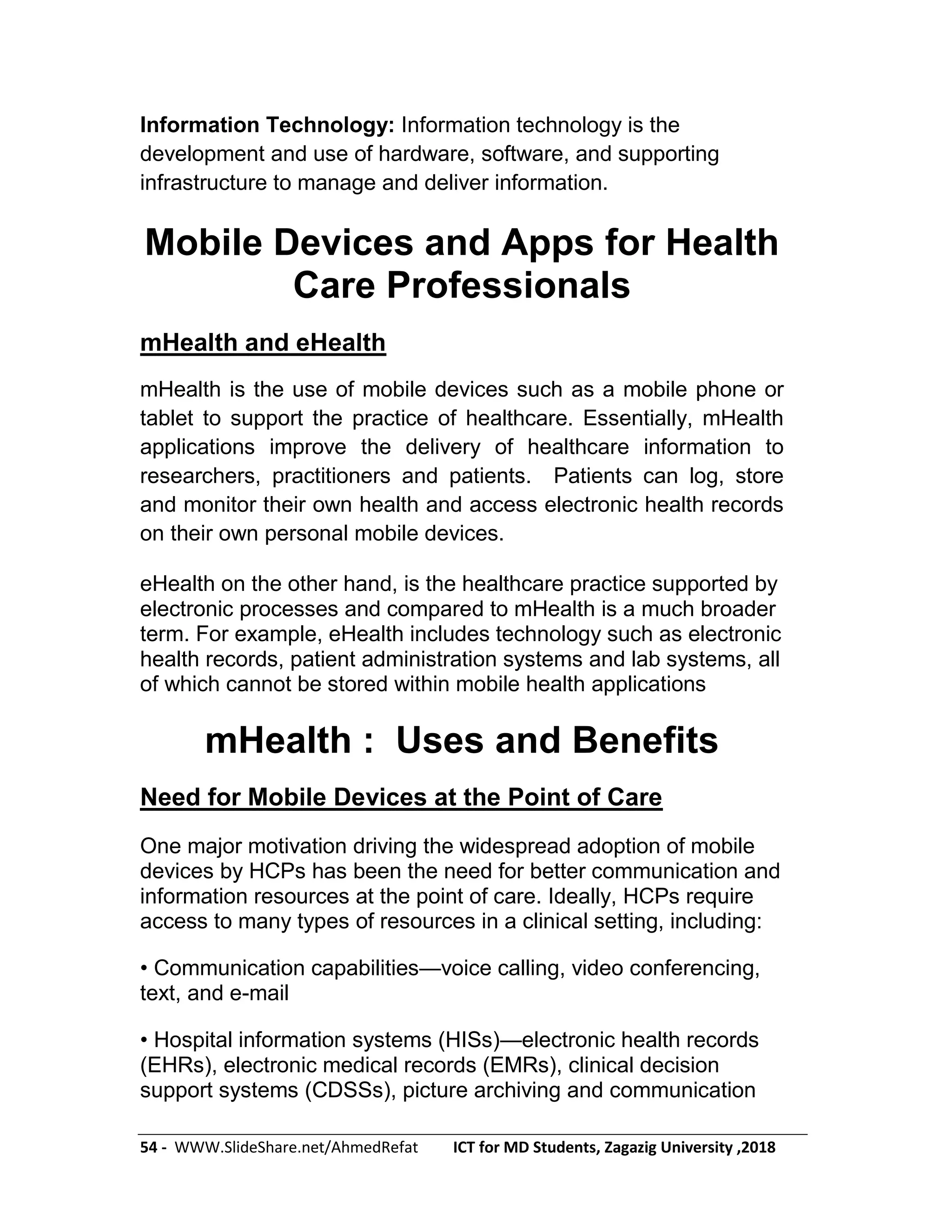 54 - WWW.SlideShare.net/AhmedRefat ICT for MD Students, Zagazig University ,2018
Information Technology: Information technology is the
development and use of hardware, software, and supporting
infrastructure to manage and deliver information.
Mobile Devices and Apps for Health
Care Professionals
mHealth and eHealth
mHealth is the use of mobile devices such as a mobile phone or
tablet to support the practice of healthcare. Essentially, mHealth
applications improve the delivery of healthcare information to
researchers, practitioners and patients. Patients can log, store
and monitor their own health and access electronic health records
on their own personal mobile devices.
eHealth on the other hand, is the healthcare practice supported by
electronic processes and compared to mHealth is a much broader
term. For example, eHealth includes technology such as electronic
health records, patient administration systems and lab systems, all
of which cannot be stored within mobile health applications
mHealth : Uses and Benefits
Need for Mobile Devices at the Point of Care
One major motivation driving the widespread adoption of mobile
devices by HCPs has been the need for better communication and
information resources at the point of care. Ideally, HCPs require
access to many types of resources in a clinical setting, including:
• Communication capabilities—voice calling, video conferencing,
text, and e-mail
• Hospital information systems (HISs)—electronic health records
(EHRs), electronic medical records (EMRs), clinical decision
support systems (CDSSs), picture archiving and communication
 