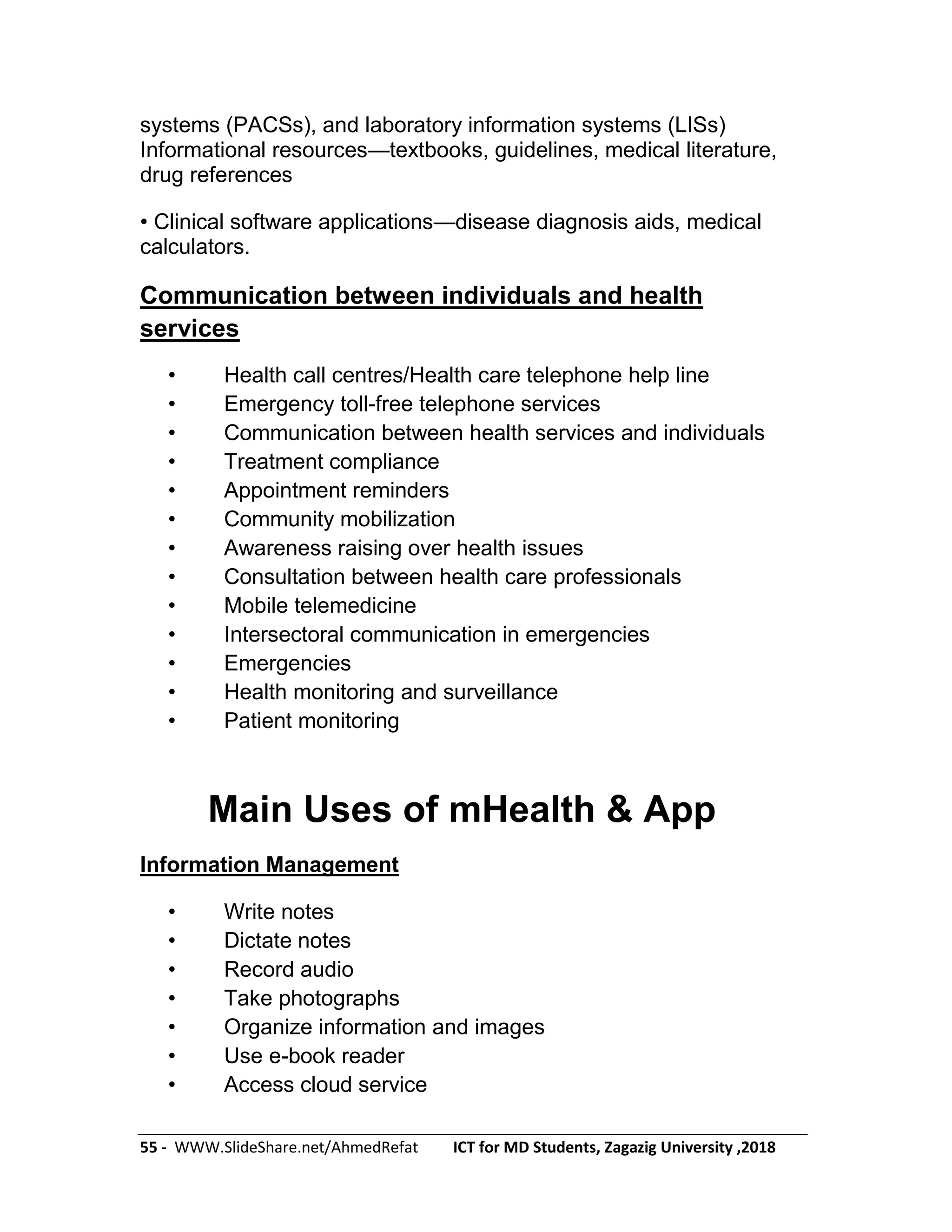 55 - WWW.SlideShare.net/AhmedRefat ICT for MD Students, Zagazig University ,2018
systems (PACSs), and laboratory information systems (LISs)
Informational resources—textbooks, guidelines, medical literature,
drug references
• Clinical software applications—disease diagnosis aids, medical
calculators.
Communication between individuals and health
services
• Health call centres/Health care telephone help line
• Emergency toll-free telephone services
• Communication between health services and individuals
• Treatment compliance
• Appointment reminders
• Community mobilization
• Awareness raising over health issues
• Consultation between health care professionals
• Mobile telemedicine
• Intersectoral communication in emergencies
• Emergencies
• Health monitoring and surveillance
• Patient monitoring
Main Uses of mHealth & App
Information Management
• Write notes
• Dictate notes
• Record audio
• Take photographs
• Organize information and images
• Use e-book reader
• Access cloud service
 