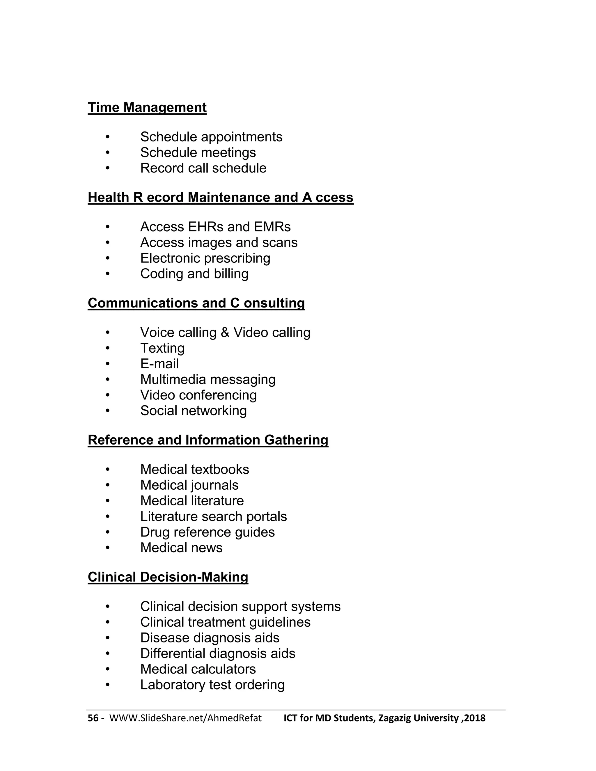 56 - WWW.SlideShare.net/AhmedRefat ICT for MD Students, Zagazig University ,2018
Time Management
• Schedule appointments
• Schedule meetings
• Record call schedule
Health R ecord Maintenance and A ccess
• Access EHRs and EMRs
• Access images and scans
• Electronic prescribing
• Coding and billing
Communications and C onsulting
• Voice calling & Video calling
• Texting
• E-mail
• Multimedia messaging
• Video conferencing
• Social networking
Reference and Information Gathering
• Medical textbooks
• Medical journals
• Medical literature
• Literature search portals
• Drug reference guides
• Medical news
Clinical Decision-Making
• Clinical decision support systems
• Clinical treatment guidelines
• Disease diagnosis aids
• Differential diagnosis aids
• Medical calculators
• Laboratory test ordering
 
