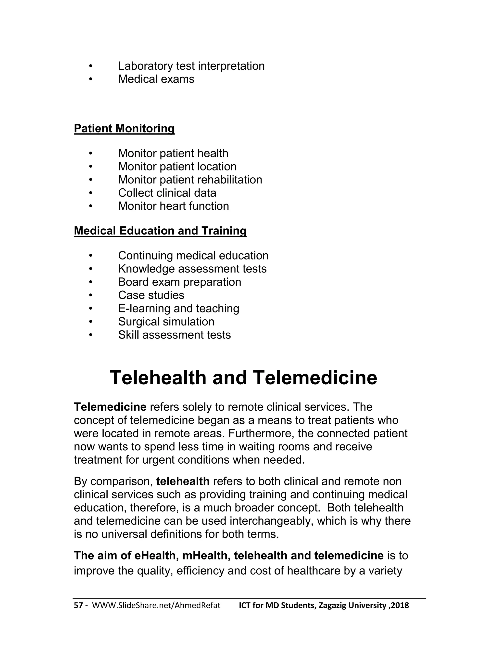 57 - WWW.SlideShare.net/AhmedRefat ICT for MD Students, Zagazig University ,2018
• Laboratory test interpretation
• Medical exams
Patient Monitoring
• Monitor patient health
• Monitor patient location
• Monitor patient rehabilitation
• Collect clinical data
• Monitor heart function
Medical Education and Training
• Continuing medical education
• Knowledge assessment tests
• Board exam preparation
• Case studies
• E-learning and teaching
• Surgical simulation
• Skill assessment tests
Telehealth and Telemedicine
Telemedicine refers solely to remote clinical services. The
concept of telemedicine began as a means to treat patients who
were located in remote areas. Furthermore, the connected patient
now wants to spend less time in waiting rooms and receive
treatment for urgent conditions when needed.
By comparison, telehealth refers to both clinical and remote non
clinical services such as providing training and continuing medical
education, therefore, is a much broader concept. Both telehealth
and telemedicine can be used interchangeably, which is why there
is no universal definitions for both terms.
The aim of eHealth, mHealth, telehealth and telemedicine is to
improve the quality, efficiency and cost of healthcare by a variety
 