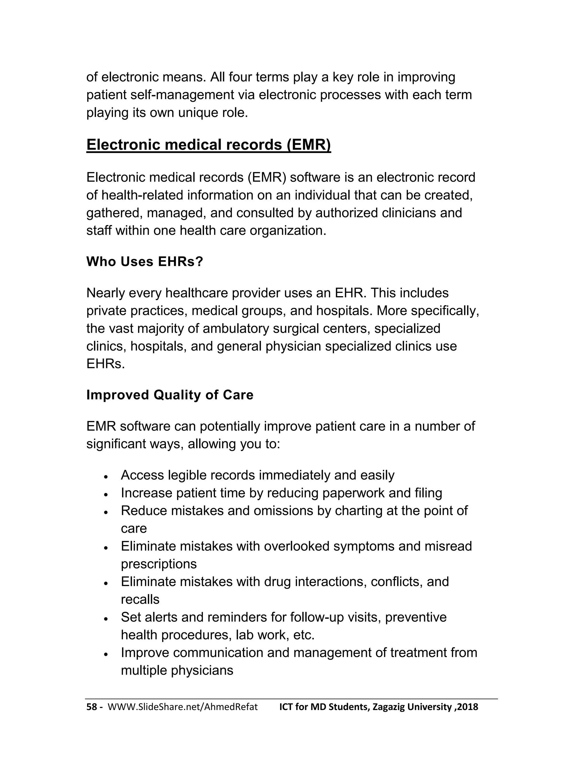 58 - WWW.SlideShare.net/AhmedRefat ICT for MD Students, Zagazig University ,2018
of electronic means. All four terms play a key role in improving
patient self-management via electronic processes with each term
playing its own unique role.
Electronic medical records (EMR)
Electronic medical records (EMR) software is an electronic record
of health-related information on an individual that can be created,
gathered, managed, and consulted by authorized clinicians and
staff within one health care organization.
Who Uses EHRs?
Nearly every healthcare provider uses an EHR. This includes
private practices, medical groups, and hospitals. More specifically,
the vast majority of ambulatory surgical centers, specialized
clinics, hospitals, and general physician specialized clinics use
EHRs.
Improved Quality of Care
EMR software can potentially improve patient care in a number of
significant ways, allowing you to:
 Access legible records immediately and easily
 Increase patient time by reducing paperwork and filing
 Reduce mistakes and omissions by charting at the point of
care
 Eliminate mistakes with overlooked symptoms and misread
prescriptions
 Eliminate mistakes with drug interactions, conflicts, and
recalls
 Set alerts and reminders for follow-up visits, preventive
health procedures, lab work, etc.
 Improve communication and management of treatment from
multiple physicians
 