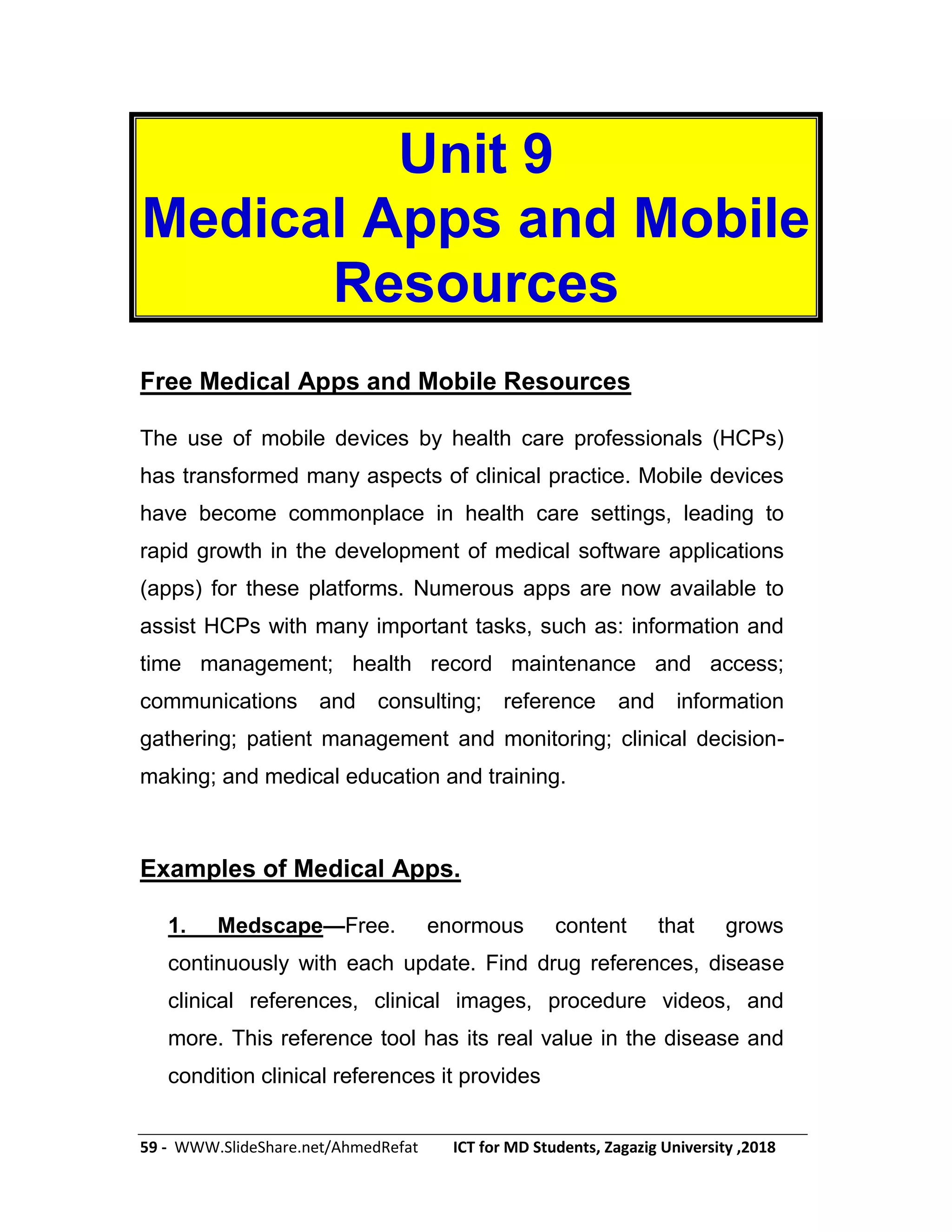 59 - WWW.SlideShare.net/AhmedRefat ICT for MD Students, Zagazig University ,2018
Unit 9
Medical Apps and Mobile
Resources
Free Medical Apps and Mobile Resources
The use of mobile devices by health care professionals (HCPs)
has transformed many aspects of clinical practice. Mobile devices
have become commonplace in health care settings, leading to
rapid growth in the development of medical software applications
(apps) for these platforms. Numerous apps are now available to
assist HCPs with many important tasks, such as: information and
time management; health record maintenance and access;
communications and consulting; reference and information
gathering; patient management and monitoring; clinical decision-
making; and medical education and training.
Examples of Medical Apps.
1. Medscape—Free. enormous content that grows
continuously with each update. Find drug references, disease
clinical references, clinical images, procedure videos, and
more. This reference tool has its real value in the disease and
condition clinical references it provides
 