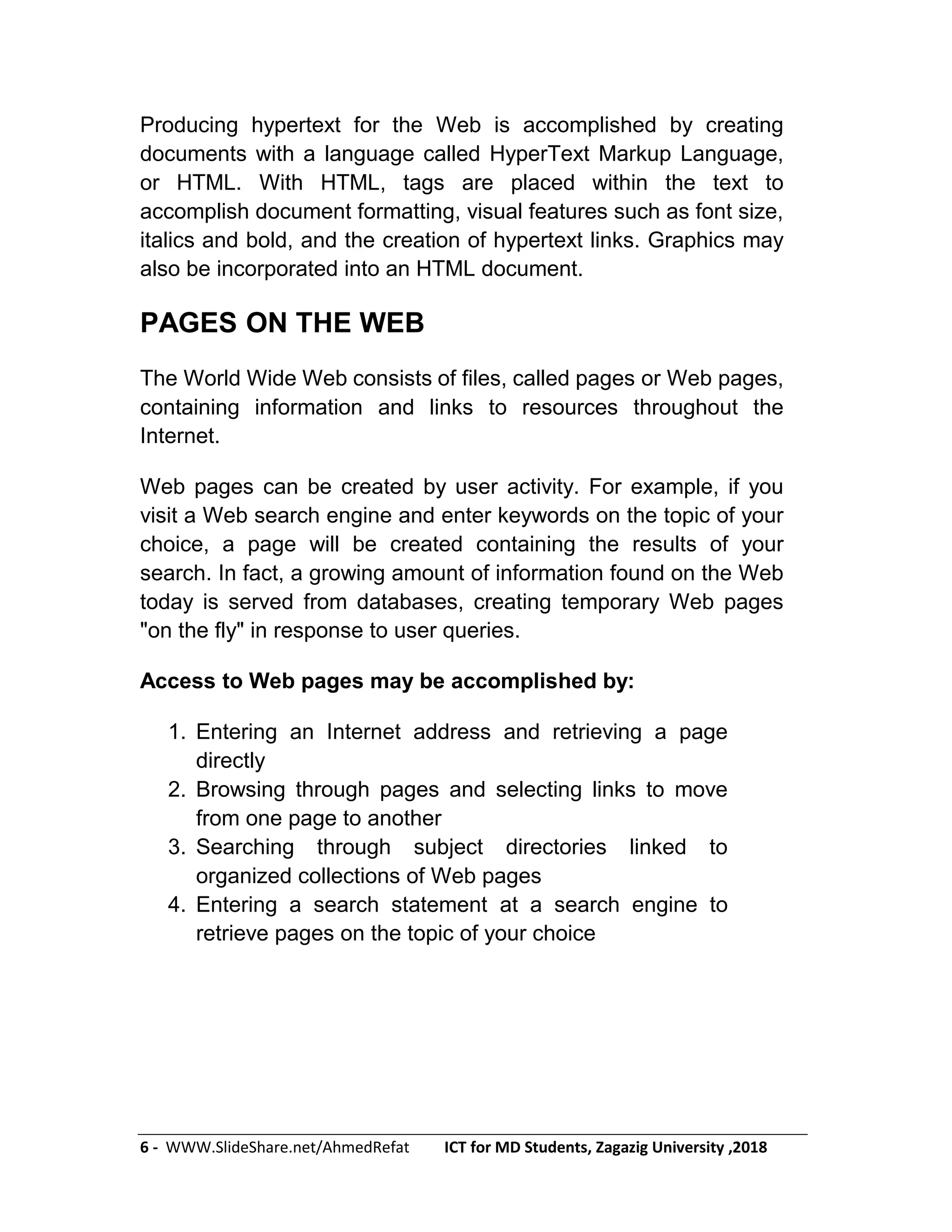 6 - WWW.SlideShare.net/AhmedRefat ICT for MD Students, Zagazig University ,2018
Producing hypertext for the Web is accomplished by creating
documents with a language called HyperText Markup Language,
or HTML. With HTML, tags are placed within the text to
accomplish document formatting, visual features such as font size,
italics and bold, and the creation of hypertext links. Graphics may
also be incorporated into an HTML document.
PAGES ON THE WEB
The World Wide Web consists of files, called pages or Web pages,
containing information and links to resources throughout the
Internet.
Web pages can be created by user activity. For example, if you
visit a Web search engine and enter keywords on the topic of your
choice, a page will be created containing the results of your
search. In fact, a growing amount of information found on the Web
today is served from databases, creating temporary Web pages
"on the fly" in response to user queries.
Access to Web pages may be accomplished by:
1. Entering an Internet address and retrieving a page
directly
2. Browsing through pages and selecting links to move
from one page to another
3. Searching through subject directories linked to
organized collections of Web pages
4. Entering a search statement at a search engine to
retrieve pages on the topic of your choice
 