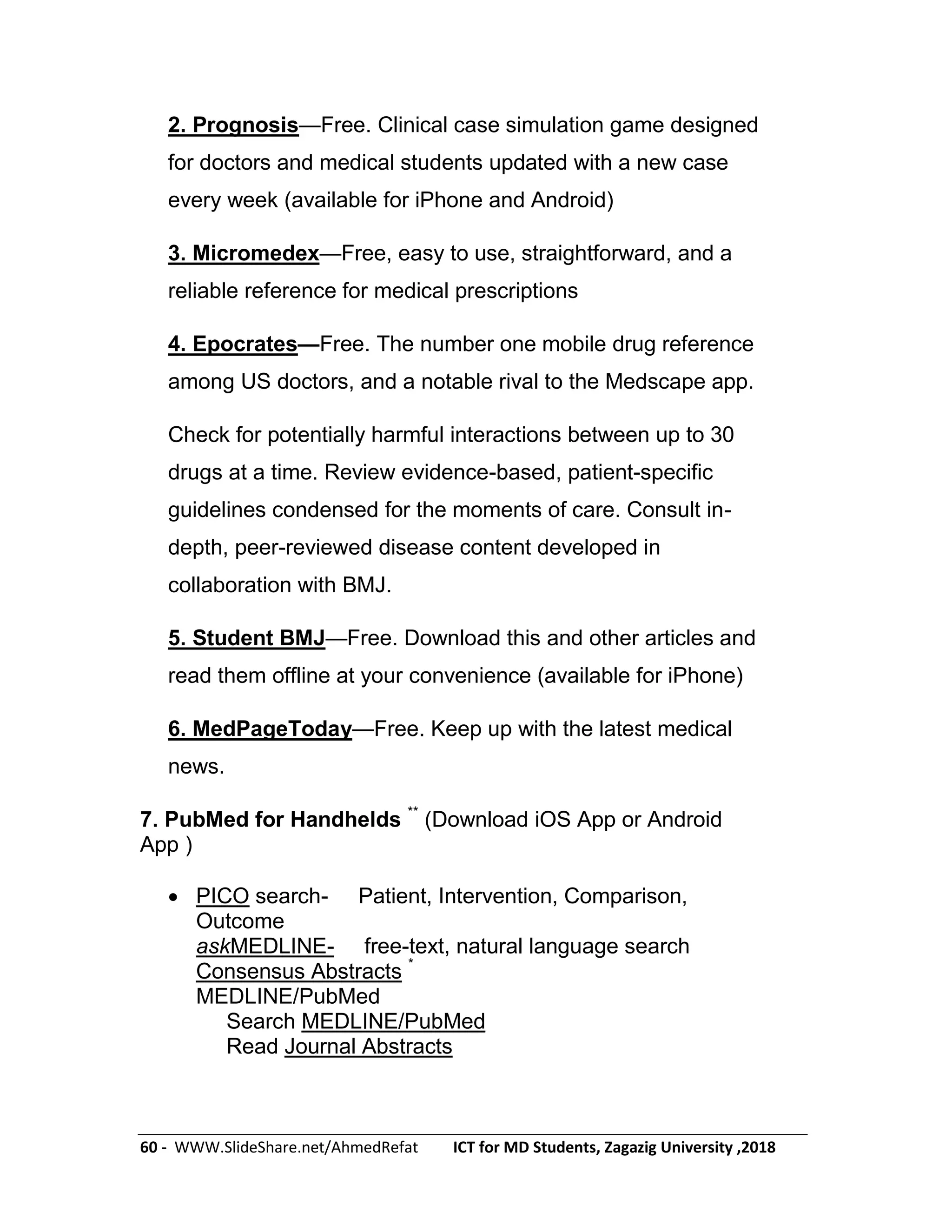 60 - WWW.SlideShare.net/AhmedRefat ICT for MD Students, Zagazig University ,2018
2. Prognosis—Free. Clinical case simulation game designed
for doctors and medical students updated with a new case
every week (available for iPhone and Android)
3. Micromedex—Free, easy to use, straightforward, and a
reliable reference for medical prescriptions
4. Epocrates—Free. The number one mobile drug reference
among US doctors, and a notable rival to the Medscape app.
Check for potentially harmful interactions between up to 30
drugs at a time. Review evidence-based, patient-specific
guidelines condensed for the moments of care. Consult in-
depth, peer-reviewed disease content developed in
collaboration with BMJ.
5. Student BMJ—Free. Download this and other articles and
read them offline at your convenience (available for iPhone)
6. MedPageToday—Free. Keep up with the latest medical
news.
7. PubMed for Handhelds **
(Download iOS App or Android
App )
 PICO search- Patient, Intervention, Comparison,
Outcome
askMEDLINE- free-text, natural language search
Consensus Abstracts *
MEDLINE/PubMed
Search MEDLINE/PubMed
Read Journal Abstracts
 