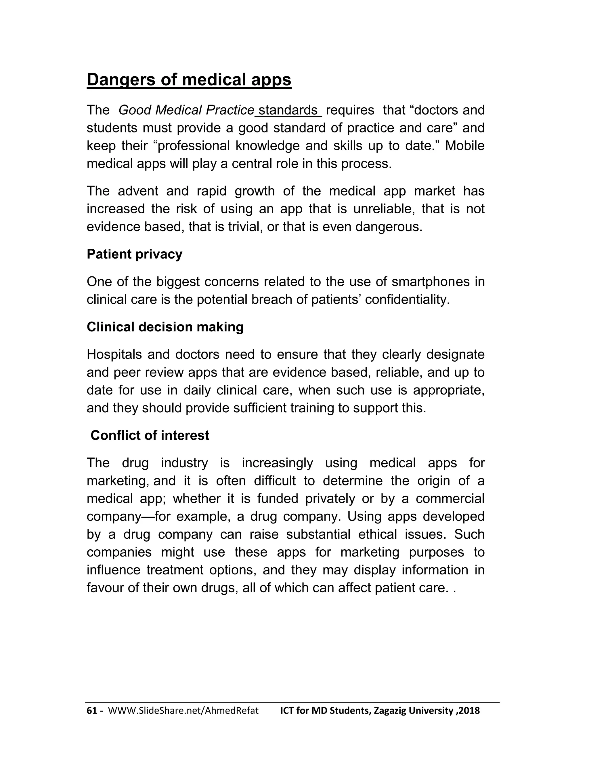 61 - WWW.SlideShare.net/AhmedRefat ICT for MD Students, Zagazig University ,2018
Dangers of medical apps
The Good Medical Practice standards requires that ―doctors and
students must provide a good standard of practice and care‖ and
keep their ―professional knowledge and skills up to date.‖ Mobile
medical apps will play a central role in this process.
The advent and rapid growth of the medical app market has
increased the risk of using an app that is unreliable, that is not
evidence based, that is trivial, or that is even dangerous.
Patient privacy
One of the biggest concerns related to the use of smartphones in
clinical care is the potential breach of patients’ confidentiality.
Clinical decision making
Hospitals and doctors need to ensure that they clearly designate
and peer review apps that are evidence based, reliable, and up to
date for use in daily clinical care, when such use is appropriate,
and they should provide sufficient training to support this.
Conflict of interest
The drug industry is increasingly using medical apps for
marketing, and it is often difficult to determine the origin of a
medical app; whether it is funded privately or by a commercial
company—for example, a drug company. Using apps developed
by a drug company can raise substantial ethical issues. Such
companies might use these apps for marketing purposes to
influence treatment options, and they may display information in
favour of their own drugs, all of which can affect patient care. .
 