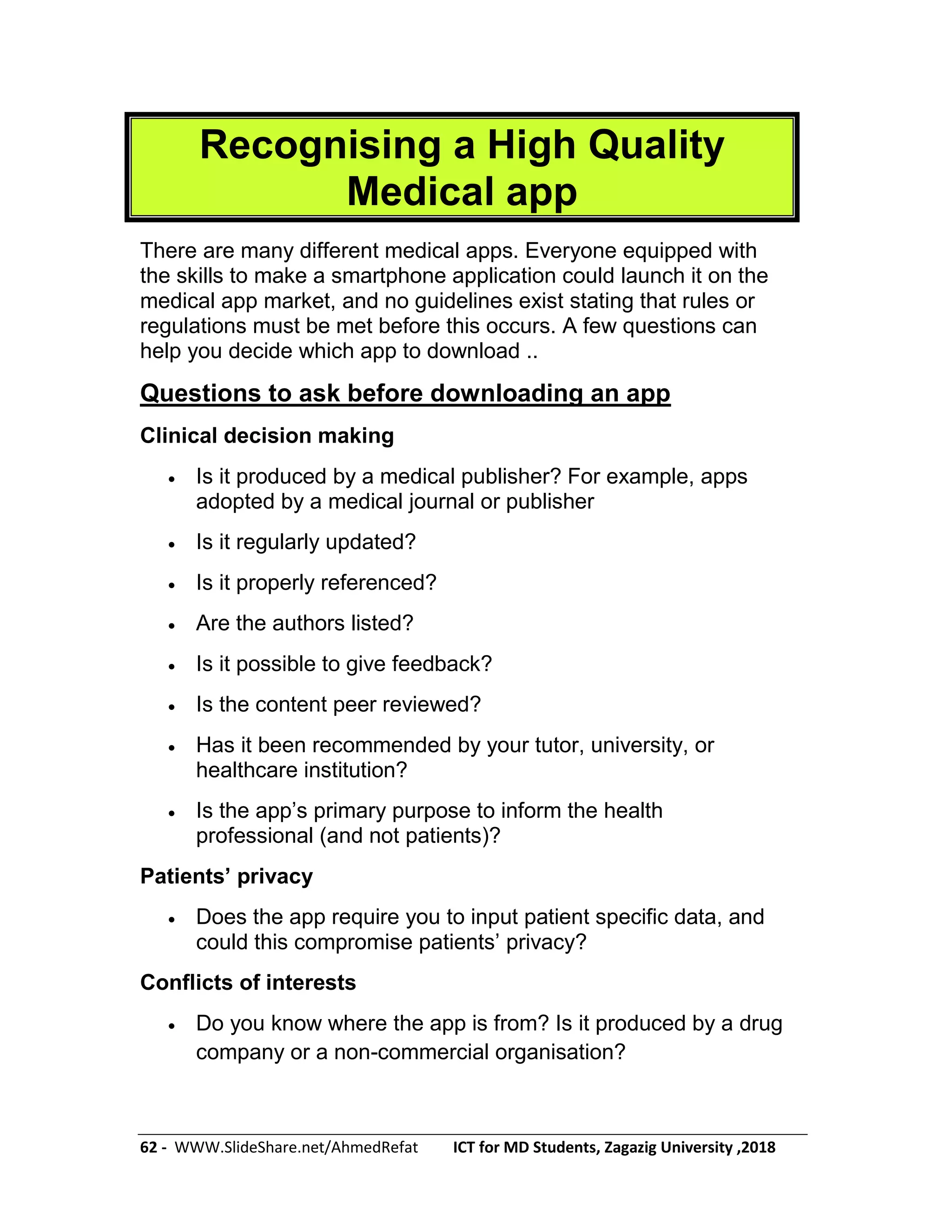 62 - WWW.SlideShare.net/AhmedRefat ICT for MD Students, Zagazig University ,2018
Recognising a High Quality
Medical app
There are many different medical apps. Everyone equipped with
the skills to make a smartphone application could launch it on the
medical app market, and no guidelines exist stating that rules or
regulations must be met before this occurs. A few questions can
help you decide which app to download ..
Questions to ask before downloading an app
Clinical decision making
 Is it produced by a medical publisher? For example, apps
adopted by a medical journal or publisher
 Is it regularly updated?
 Is it properly referenced?
 Are the authors listed?
 Is it possible to give feedback?
 Is the content peer reviewed?
 Has it been recommended by your tutor, university, or
healthcare institution?
 Is the app’s primary purpose to inform the health
professional (and not patients)?
Patients’ privacy
 Does the app require you to input patient specific data, and
could this compromise patients’ privacy?
Conflicts of interests
 Do you know where the app is from? Is it produced by a drug
company or a non-commercial organisation?
 