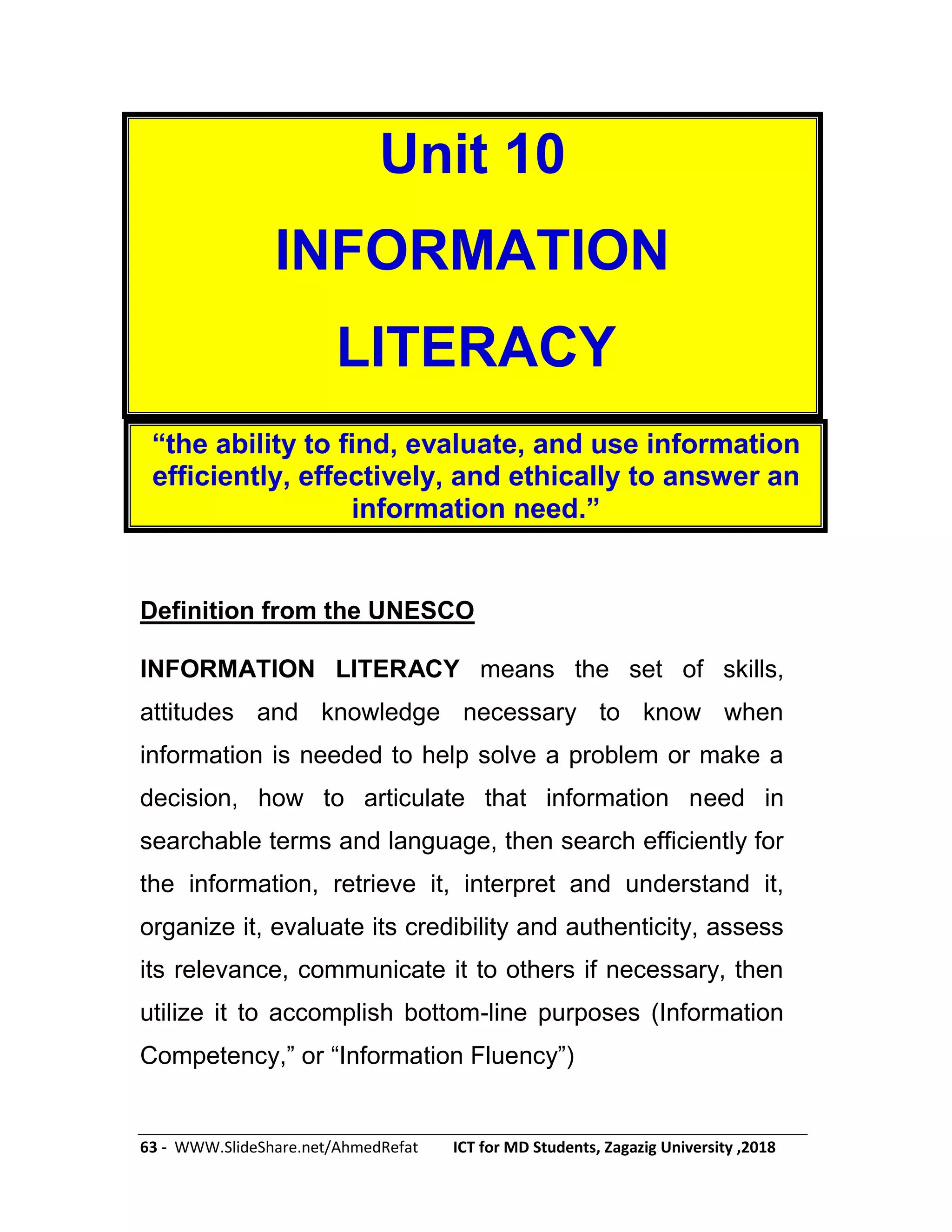 63 - WWW.SlideShare.net/AhmedRefat ICT for MD Students, Zagazig University ,2018
Unit 10
INFORMATION
LITERACY
―the ability to find, evaluate, and use information
efficiently, effectively, and ethically to answer an
information need.‖
Definition from the UNESCO
INFORMATION LITERACY means the set of skills,
attitudes and knowledge necessary to know when
information is needed to help solve a problem or make a
decision, how to articulate that information need in
searchable terms and language, then search efficiently for
the information, retrieve it, interpret and understand it,
organize it, evaluate its credibility and authenticity, assess
its relevance, communicate it to others if necessary, then
utilize it to accomplish bottom-line purposes (Information
Competency,‖ or ―Information Fluency‖)
 