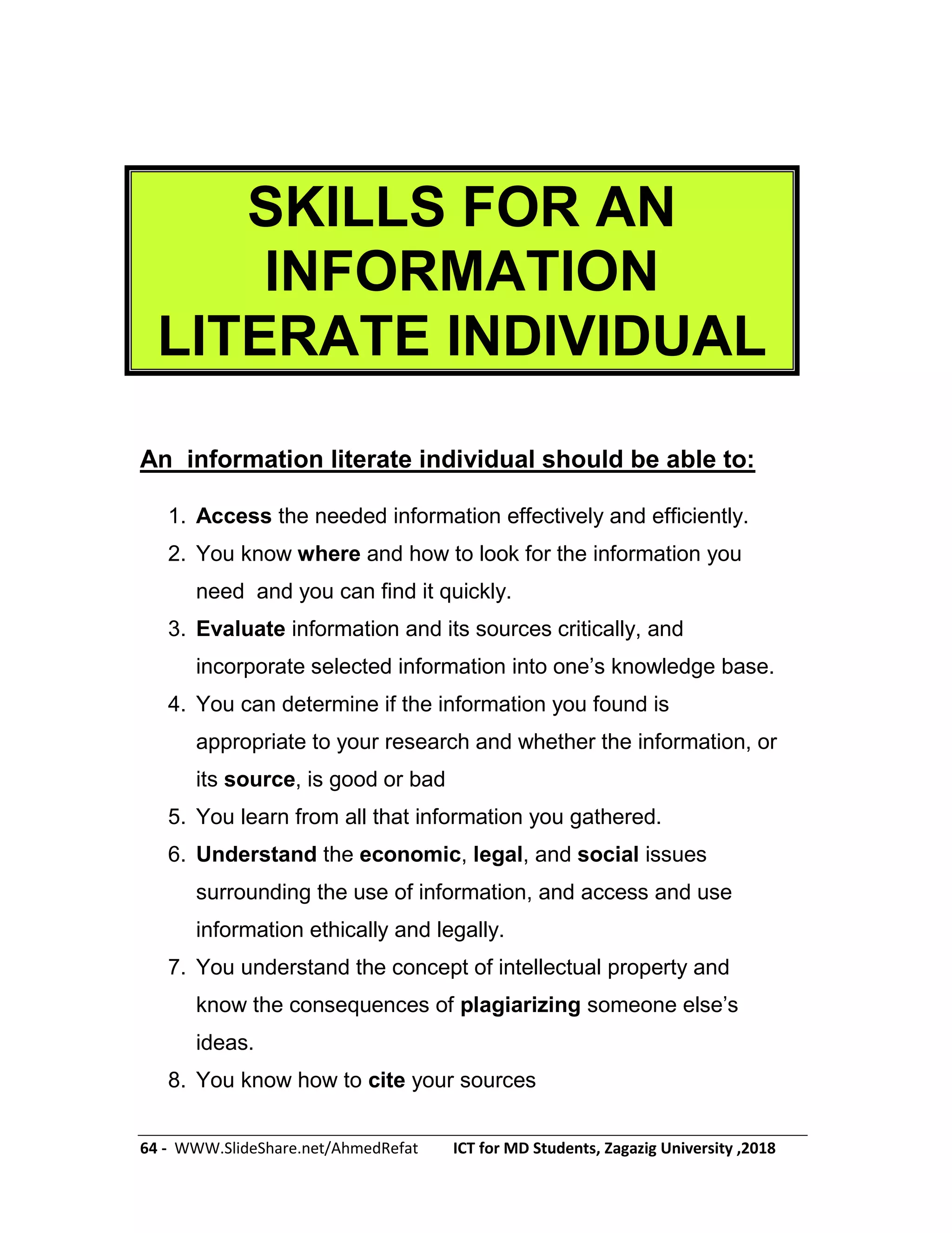 64 - WWW.SlideShare.net/AhmedRefat ICT for MD Students, Zagazig University ,2018
SKILLS FOR AN
INFORMATION
LITERATE INDIVIDUAL
An information literate individual should be able to:
1. Access the needed information effectively and efficiently.
2. You know where and how to look for the information you
need and you can find it quickly.
3. Evaluate information and its sources critically, and
incorporate selected information into one’s knowledge base.
4. You can determine if the information you found is
appropriate to your research and whether the information, or
its source, is good or bad
5. You learn from all that information you gathered.
6. Understand the economic, legal, and social issues
surrounding the use of information, and access and use
information ethically and legally.
7. You understand the concept of intellectual property and
know the consequences of plagiarizing someone else’s
ideas.
8. You know how to cite your sources
 