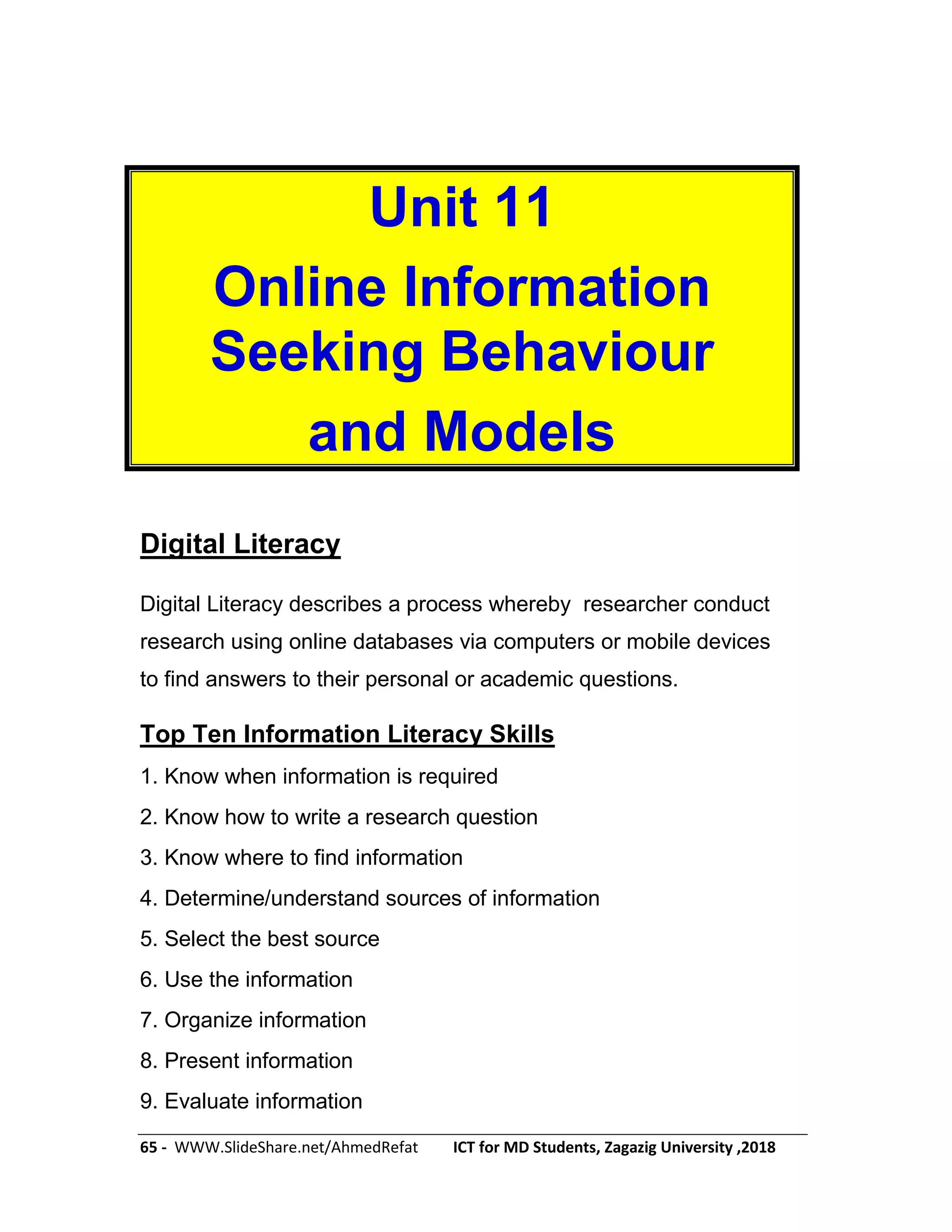 65 - WWW.SlideShare.net/AhmedRefat ICT for MD Students, Zagazig University ,2018
Unit 11
Online Information
Seeking Behaviour
and Models
Digital Literacy
Digital Literacy describes a process whereby researcher conduct
research using online databases via computers or mobile devices
to find answers to their personal or academic questions.
Top Ten Information Literacy Skills
1. Know when information is required
2. Know how to write a research question
3. Know where to find information
4. Determine/understand sources of information
5. Select the best source
6. Use the information
7. Organize information
8. Present information
9. Evaluate information
 
