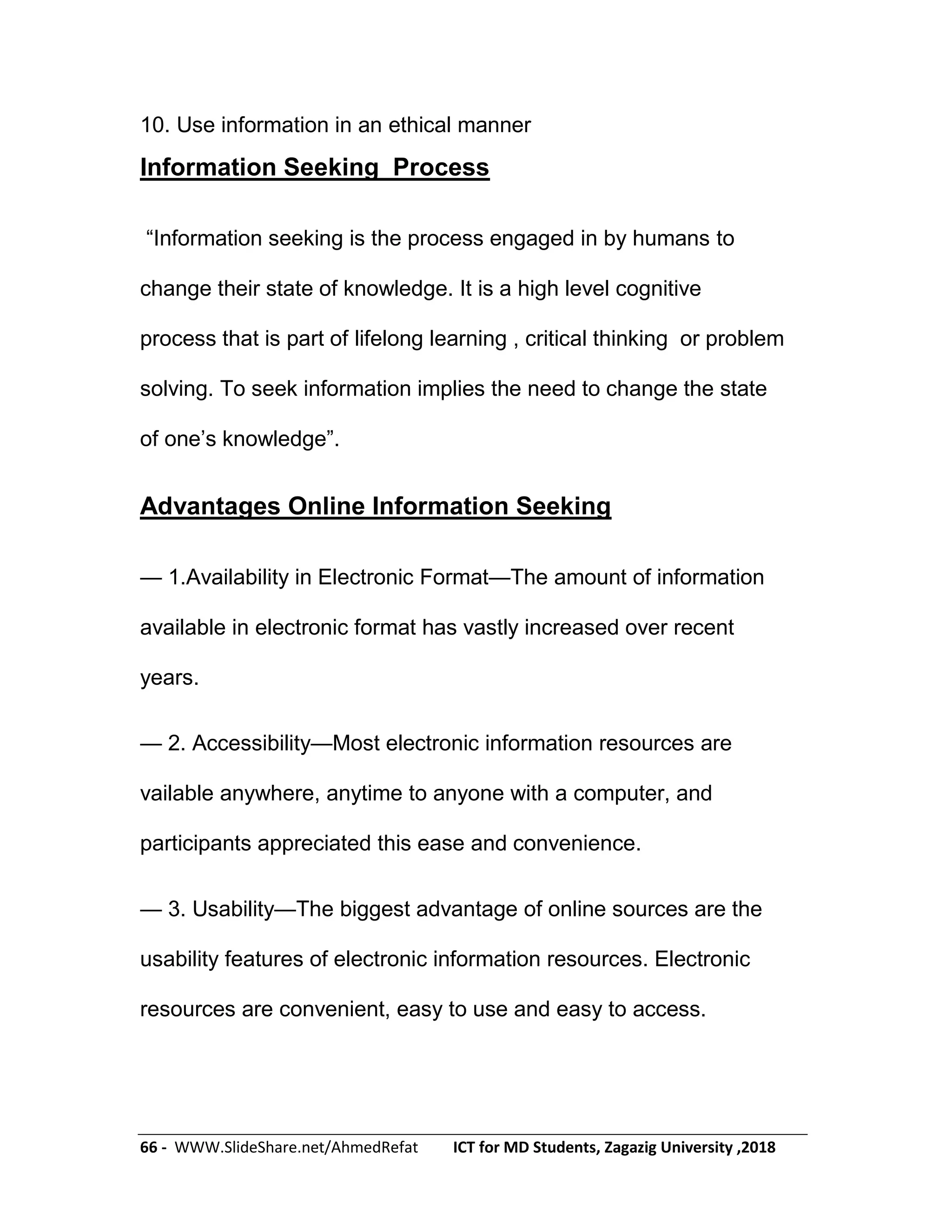 66 - WWW.SlideShare.net/AhmedRefat ICT for MD Students, Zagazig University ,2018
10. Use information in an ethical manner
Information Seeking Process
―Information seeking is the process engaged in by humans to
change their state of knowledge. It is a high level cognitive
process that is part of lifelong learning , critical thinking or problem
solving. To seek information implies the need to change the state
of one’s knowledge‖.
Advantages Online Information Seeking
— 1.Availability in Electronic Format—The amount of information
available in electronic format has vastly increased over recent
years.
— 2. Accessibility—Most electronic information resources are
vailable anywhere, anytime to anyone with a computer, and
participants appreciated this ease and convenience.
— 3. Usability—The biggest advantage of online sources are the
usability features of electronic information resources. Electronic
resources are convenient, easy to use and easy to access.
 