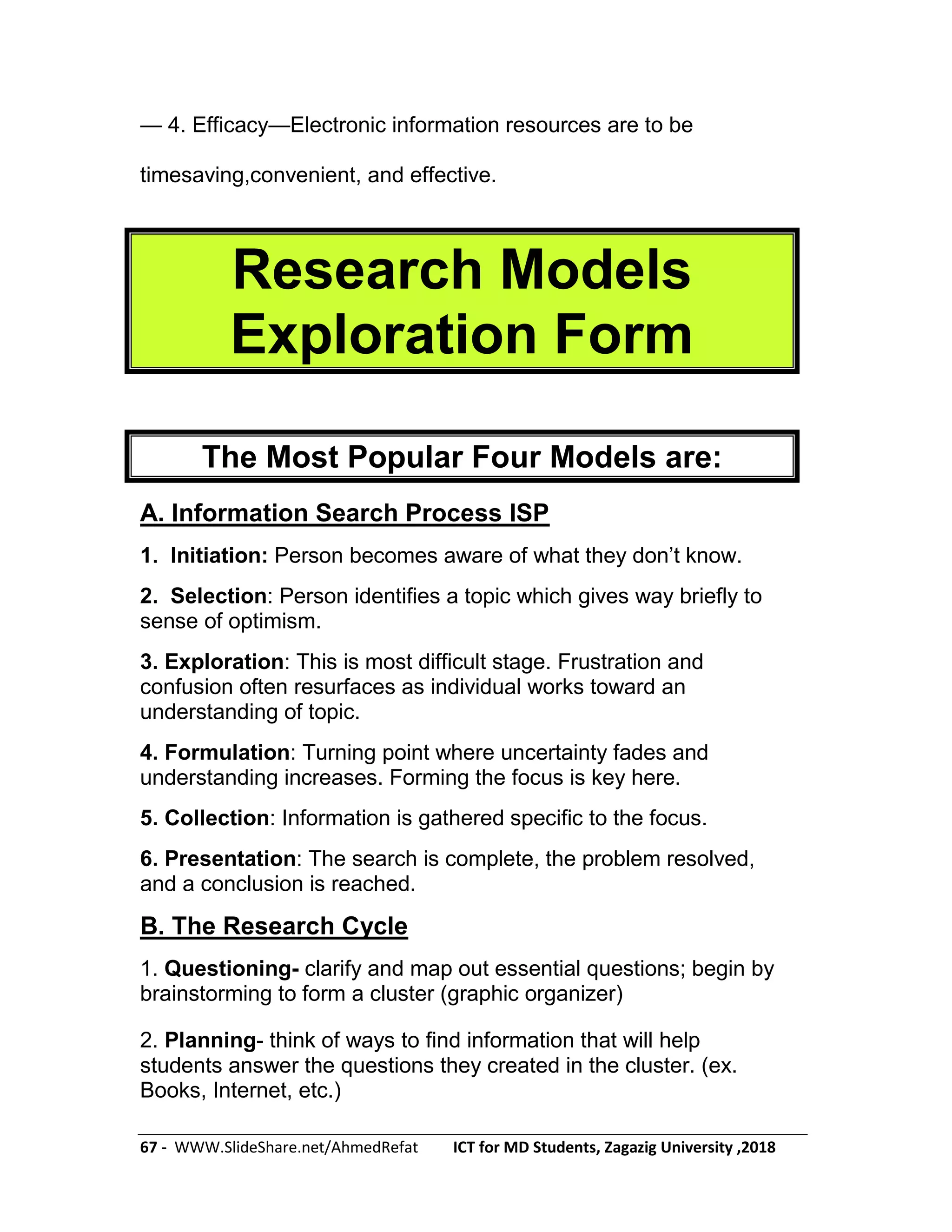 67 - WWW.SlideShare.net/AhmedRefat ICT for MD Students, Zagazig University ,2018
— 4. Efficacy—Electronic information resources are to be
timesaving,convenient, and effective.
Research Models
Exploration Form
The Most Popular Four Models are:
A. Information Search Process ISP
1. Initiation: Person becomes aware of what they don’t know.
2. Selection: Person identifies a topic which gives way briefly to
sense of optimism.
3. Exploration: This is most difficult stage. Frustration and
confusion often resurfaces as individual works toward an
understanding of topic.
4. Formulation: Turning point where uncertainty fades and
understanding increases. Forming the focus is key here.
5. Collection: Information is gathered specific to the focus.
6. Presentation: The search is complete, the problem resolved,
and a conclusion is reached.
B. The Research Cycle
1. Questioning- clarify and map out essential questions; begin by
brainstorming to form a cluster (graphic organizer)
2. Planning- think of ways to find information that will help
students answer the questions they created in the cluster. (ex.
Books, Internet, etc.)
 