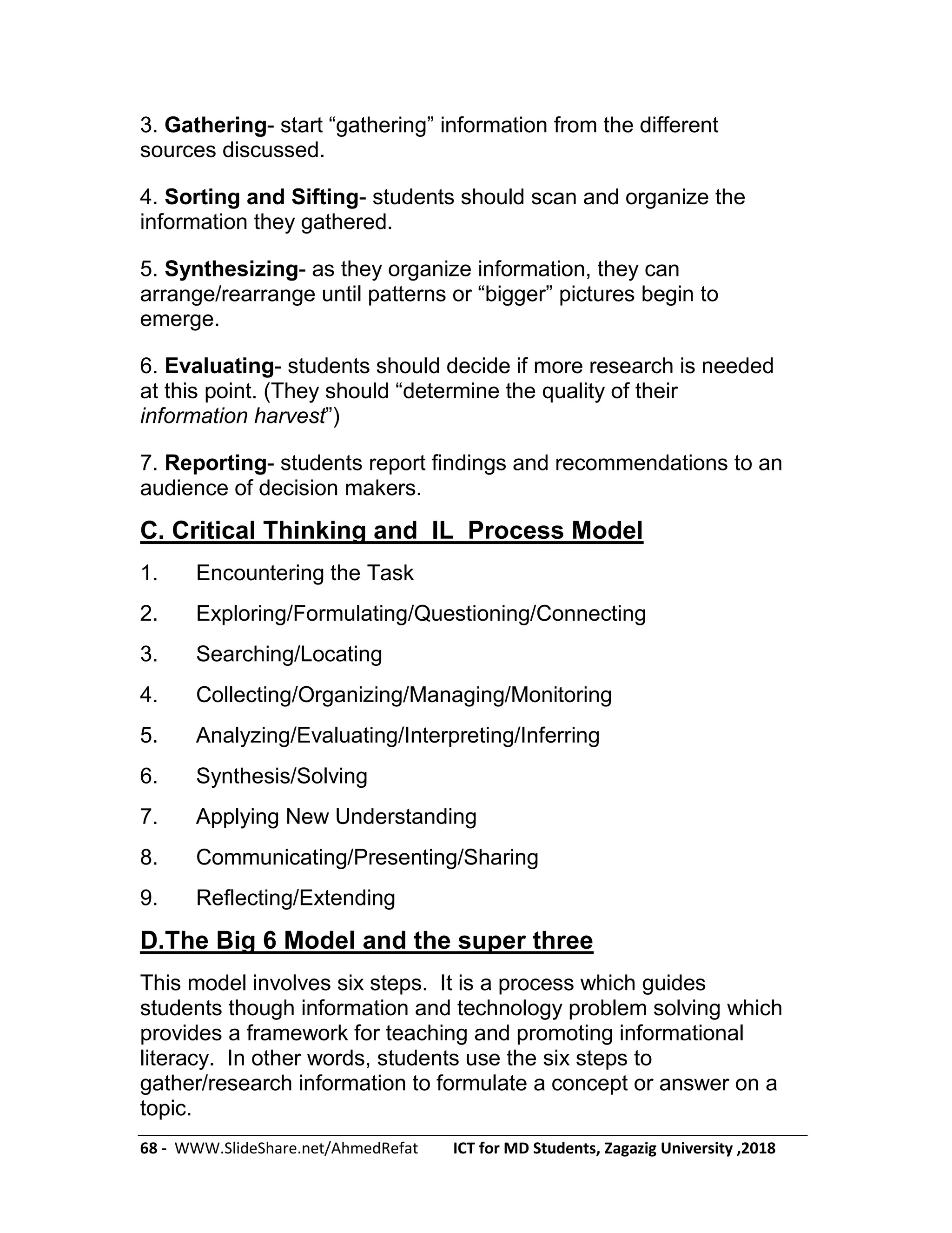68 - WWW.SlideShare.net/AhmedRefat ICT for MD Students, Zagazig University ,2018
3. Gathering- start ―gathering‖ information from the different
sources discussed.
4. Sorting and Sifting- students should scan and organize the
information they gathered.
5. Synthesizing- as they organize information, they can
arrange/rearrange until patterns or ―bigger‖ pictures begin to
emerge.
6. Evaluating- students should decide if more research is needed
at this point. (They should ―determine the quality of their
information harvest‖)
7. Reporting- students report findings and recommendations to an
audience of decision makers.
C. Critical Thinking and IL Process Model
1. Encountering the Task
2. Exploring/Formulating/Questioning/Connecting
3. Searching/Locating
4. Collecting/Organizing/Managing/Monitoring
5. Analyzing/Evaluating/Interpreting/Inferring
6. Synthesis/Solving
7. Applying New Understanding
8. Communicating/Presenting/Sharing
9. Reflecting/Extending
D.The Big 6 Model and the super three
This model involves six steps. It is a process which guides
students though information and technology problem solving which
provides a framework for teaching and promoting informational
literacy. In other words, students use the six steps to
gather/research information to formulate a concept or answer on a
topic.
 